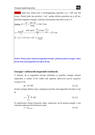 Energija magnetnega polja                                                       12.
Primer: Jedro brez zračne reže iz feromagnetnega materiala z µr = 850 ima 350
ovojev. Presek jedra ima površino 3 cm2, srednja dolžina gostotnice pa je 60 cm.
Določimo magnetno energijo v jedru pri enosmernem toku skozi ovoje 2 A.
                  NI 350 ⋅ 2A
Izračun: H =         =        = 1166, 7 A/m
                   l   0,6m
                                         Vs        A
     µ r µ0 H 2       850 ⋅ 4π 10−7         (1166,7 )2
w=                =                      Am        m = 727 J/m 3
         2                                2
W = wV = 727 ⋅ 0, 6 ⋅ 3 ⋅10 −4 J = 0,13J .




SLIKA: Primer jedra z linearno magnetilno krivuljo s prikazom gostote energije v jedru
kot površine med magnetilno krivuljo in B osjo.




Energija v nelinearnih magnetnih strukturah.
V primeru, da je magnetilna krivulja nelinearna, je potrebno energijo računati
neposredno iz enačbe (12.8). Lahko tudi zapišemo diferencial gostote magnetne
energije, ki bo

              dw = H ⋅ d B .                                              (12.12)
Gostoto energije dobimo torej z integracijo površine med magnetilno krivuljo in osjo
B:
                       Bkončna

              w=          ∫
                       Bzačetna
                                  H ⋅ dB .                                (12.13)

Če upoštevamo celotno histerezno zanko, ugotovimo, da bo gostota energije v tem
materialu enaka površini histerezne zanke:
            w = ABH zanke .                                         (12.14)
 
