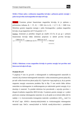 Energija magnetnega polja                                                         12.


SLIKA: Primer jedra z nelinearno magnetilno krivuljo s prikazom gostote energije v
jedru kot površine med magnetilno krivuljo in H osjo.


Primer: Vzemimo primer linearizirane magnetilne krivulje, ki jo opišemo s
prelomnima točkama B1 = 1T, H1 = 1200 A/m in B2 = 1,2 T, H2 = 2400 A/m.
Določimo gostoto magnetne energije v jedru feromagnetika s podano magnetilno
krivuljo, če ga magnetimo od 0 T do gostote 1,1 T.
Izračun: Izračunati je potrebno integral po enačbi (12.13), ki pa ga v primeru
linearizirane krivulje lahko določimo preprosto iz delnih površin krivulje:
     1200 A/m ⋅1T                     600 A/m ⋅ 0,1T
w=                + 1200 A/m ⋅ 0,1T +                = 750 J/m3
          2                                 2




SLIKA: Odsekoma zvezna magnetilna krivulja in gostota energije kot površina med
histerezno krivuljo in B osjo.


Produkt B in H
V poglavju 9 smo že govorili o trdomagnetnih in mehkomagnetnih materialih in
omenili, da je lastnost trdomagnetnih materialov velika remanenčna gostoto polja (Br),
pa tudi velika koercitivna jakost polja (Hc). Ugotovitev tega poglavja je, da je gostota
magnetne energije sorazmerna produktu Hja in Bja. V tem smislu lahko delimo
materialne na trdomagnetne in mehkomagnetne po maksimalni gostoti energije, ki jo
dosežejo ti materiali. Ta produkt določimo kot pravokotnik z največjo površino v
drugem kvadrantu magnetilne B(H) krivulje. S pojmom gostote energije se v praksi
predvsem označuje trdomagnetne materiale, ki se jih glede na ta kriterij lahko deli še
nadalje: v t.i. konvencionalne tromagnetne materiale s produktom ( BH )max med 2 in

80 kJ/m3 (npr. AlNiCo: aluminij-nikelj-kobalt) in visokoenergijske trdomagnetne
materiali (npr. SmCo: samarij-kobalt in NeFeB: neodij.železo-bor) s produktom
 