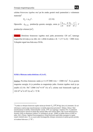 Energija magnetnega polja                                                                            12.
celotna histerezna izgubna moč pa bo enaka gostoti moči pomnoženi z volumnom
materiala4
                 Phist = phistV .                        (12.16)

                                                            A    A Vs J 
Opozorilo: ABH zanke predstavlja gostoto energije, enota je  T =      =     , V
                                                            m    m m 2 m3 
                                                                           
predstavlja volumen [m3].


Primer: Določimo histerezno izgubno moč jedra prostornine 120 cm3, katerega
magnetilna krivulja je na sliki. (Je v obliki kvadrata z Br = 1,5 T in Hc = 2000 A/m).
Vzbujalni signal ima frekvenco 50 Hz.




SLIKA: Histezna zanka določena z Br in Hc.


Izračun: Površina histerezne zanke je 4⋅1,5T⋅2000 A/m = 12000 J/m3. To je gostota
magnetne energije, ki je potrebna za magnetenje jedra. Gostota izgubne moči je po
enačbi (12.14): 50s-1⋅12000 J/m3=6⋅105 J/(s m3), celotna moč histereznih izgub pa
120⋅10-6 m3⋅6⋅105 J/(s m3) = 72 W.




4
    V praksi se običajno histerezne izgube računa po formuli   kh f B 2 [W/kg], kjer je kh konstanta. Za več
informacij o načrtovanju transformatorjev in dušilk priporočam priročnik F. Mlakar, I Kloar: Mali
transformatorji in dušilke, Elektrotehniški vestnik, 1970. (na razpolago v knjižnici FE). V praktičnih
formulah pogosto namesto kvadrata Bja nastopa lahko tudi različen faktor, tako recimo Steinmetzova
formula vzame za eksponent vrednost 1,6, konstanta kh pa npr. 0,0002 za mehko železo in 0,003 za
jeklo. (M.A. Plonus: Applied Electromagnetics). Poleg histreznih izgub lahko nastopajo še izgube
zaradi vrtinčnih tokov. Te so za prevodne feromagnetike običajno sorazmerne kvadratu gostote pretoka
                            2   2
in kvadratu frekvence ( f B ).
 