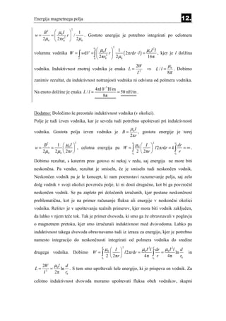 Energija magnetnega polja                                                                               12.
                    2
    B 2  µ0 I         1
w=     =         r /      . Gostoto energije je potrebno integrirati po celotnem
   2 µ0  2πr02       2 µ0
                                             2
                               µ I          1                  µ I 2l
                                r0

volumnu vodnika W = ∫ wdV = ∫  0 2        r     ( 2πrdr ⋅ l ) = 0 , kjer je l dolžina
                    V       0
                               2πr0          2µ0                 16π

                                                              2W                          µ0
vodnika. Induktivnost znotraj vodnika je enaka L =                     ⇒         L/l =       . Dobimo
                                                               I2                         8π
zanimiv rezultat, da induktivnost notranjosti vodnika ni odvisna od polmera vodnika.
                                  4π10−7 H/m
Na enoto dolžine je enaka L / l =            = 50 nH/m .
                                     8π


Dodatno: Določimo še preostalo induktivnost vodnika (v okolici).
Polje je tudi izven vodnika, kar je seveda tudi potrebno upoštevati pri induktivnosti
                                                         µ0 I
vodnika. Gostota polja izven vodnika je B =                     , gostota energije je torej
                                                         2πr
                                                          ∞                                        ∞
           1  µ0 I                                µ0  I 
                        2                                                   2
      B2                                                                     dr
w=       =           , celotna energija pa W = ∫          l 2πrdr = k ∫     = ∞.
     2 µ0 2 µ0  2πr                            r0
                                                    2  2πr              r0
                                                                             r

Dobimo rezultat, s katerim prav gotovo ni nekaj v redu, saj energija ne more biti
neskončna. Pa vendar, rezultat je smiseln, če je smiseln tudi neskončen vodnik.
Neskončen vodnik pa je le koncept, ki nam poenostavi razumevanje polja, saj zelo
dolg vodnik v svoji okolici povzroča polje, ki ni dosti drugačno, kot bi ga povzročal
neskončen vodnik. Se pa zaplete pri določenih izračunih, kjer postane neskončnost
problematična, kot je na primer računanje fluksa ali energije v neskončni okolici
vodnika. Rešitev je v upoštevanju realnih primerov, kjer mora biti vodnik zaključen,
da lahko v njem teče tok. Tak je primer dvovoda, ki smo ga že obravnavali v poglavju
o magnetnem pretoku, kjer smo izračunali induktivnost med dvovodoma. Lahko pa
induktivnost takega dvovoda obravnavamo tudi iz izraza za energijo, kjer je potrebno
namesto integracijo do neskončnosti integrirati od polmera vodnika do sredine

                                          µ0  I                   µ 0 I 2 l d dr       µ0 I 2l
                                     d               2
                                                                                                        d
drugega vodnika. Dobimo        W =∫               l 2πrdr =               ∫        =             ln        in
                                     r0
                                          2  2πr            4π            r0
                                                                                 r        4π            r0

     2W µ0l d
L=       =   ln . S tem smo upoštevali šele energijo, ki jo prispeva en vodnik. Za
      I2   2π r0
celotno induktivnost dvovoda moramo upoštevati fluksa obeh vodnikov, skupni
 