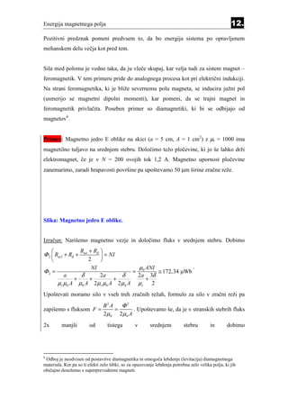 Energija magnetnega polja                                                                           12.
Pozitivni predznak pomeni predvsem to, da bo energija sistema po opravljenem
mehanskem delu večja kot pred tem.


Sila med poloma je vedno taka, da ju vleče skupaj, kar velja tudi za sistem magnet –
feromagnetik. V tem primeru pride do analognega procesa kot pri električni indukciji.
Na strani feromagnetika, ki je bliže severnemu polu magneta, se inducira južni pol
(usmerijo se magnetni dipolni momenti), kar pomeni, da se trajni magnet in
feromagnetik privlačita. Poseben primer so diamagnetiki, ki bi se odbijajo od
magnetov6.


Primer: Magnetno jedro E oblike na skici (a = 5 cm, A = 1 cm2) z µr = 1000 ima
magnetilno tuljavo na srednjem stebru. Določimo težo pločevine, ki jo še lahko drži
elektromagnet, če je v N = 200 ovojih tok 1,2 A. Magnetno upornost pločevine
zanemarimo, zaradi hrapavosti površine pa upoštevamo 50 µm širine zračne reže.




Slika: Magnetno jedro E oblike.


Izračun: Narišemo magnetno vezje in določimo fluks v srednjem stebru. Dobimo
                   Rm1 + Rδ   
Φ 2  Rm 2 + Rδ +               = NI
                       2      
                         NI                          µ0 ANI              .
Φ2 =                                           =            ≅ 172,34 µWb
           a      δ     2a      δ                    2a 3δ
                +    +        +                         +
         µr µ0 A µ0 A 2µr µ0 A 2µ0 A                 µr 2
Upoštevati moramo silo v vseh treh zračnih režah, formulo za silo v zračni reži pa
                                B2 A   Φ2
zapišemo s fluksom F =               =    . Upoštevamo še, da je v stranskih stebrih fluks
                                2µ0 2µ0 A
2x        manjši        od        tistega        v       srednjem          stebru        in       dobimo




6
 Odboj je neodvisen od postavitve diamagnetika in omogoča lebdenje (levitacija) diamagnetnega
materiala. Ker pa so ti efekti zelo šibki, so za opazovanje lebdenja potrebna zelo velika polja, ki jih
običajno dosežemo s superprevodnimi magneti.
 