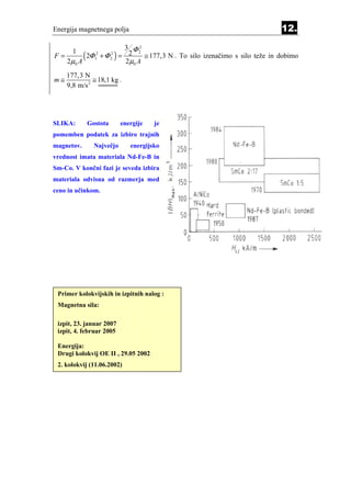 Energija magnetnega polja                                               12.
                      3 Φ2
F=
       1
   2µ0 A
         ( 2Φ + Φ ) = 22 A ≅ 177,3 N . To silo izenačimo s silo teže in dobimo
               1
                2     2
                      2
                       µ0
                          2




     177,3 N
m≅             ≅ 18,1 kg .
     9,8 m/s 2




SLIKA:      Gostota       energije   je
pomemben podatek za izbiro trajnih
magnetov.      Največjo      energijsko
vrednost imata materiala Nd-Fe-B in
Sm-Co. V končni fazi je seveda izbira
materiala odvisna od razmerja med
ceno in učinkom.




 Primer kolokvijskih in izpitnih nalog :
 Magnetna sila:

 izpit, 23. januar 2007
 izpit, 4. februar 2005

 Energija:
 Drugi kolokvij OE II , 29.05 2002
 2. kolokvij (11.06.2002)
 