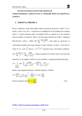 Biot-Savartov zakon                                                                                                         2.
         MAGNETNO POLJE OSNOVNIH STRUKTUR
(TOKOVODNIKOV), IZRAČUNANO Z UPORABO BIOT-SAVARTOVEGA
ZAKONA


    1. TOKOVNA PREMICA


Raven, neskončen, tanek tokovodnik (tokovna premica) postavimo vzdolž Z osi s
tokom v smeri Z osi. Pri z = 0 postavimo na oddaljenosti R od izhodišča (od vodnika)
točko T, v kateri računamo polje. Na poljubni točki na vodniku na Z osi označimo
tokovni element in narišemo vektor r od tokovnega elementa do točkeT.. Zapišemo
                                                                   µ0 Idl ⋅ sin(θ )
Biot-Savartov zakon v obliki dB =                                       ⋅                       , smer polja pa ugotovimo iz
                                                                   4π                r2
vektorskega produkta tokovnega elemeta in smeri vektorja r in kaže v smeri kóta fi.
                                   R
Velja dl = dz , sin θ =              , kjer je r = z 2 + R 2 . Vstavimo izraze v B-S zakon in dobimo
                                   r
       µ0 Idz ⋅ R             µ0            IRdz
dB =                     =                                . Sedaj je potrebno le še sešteti vplive vseh tokovnih
       4π        r   3
                              4π ( z + R 2 )3/ 2
                                        2



elementov, ki se nahajajo vzdolž Z osi, kar naredimo z integracijo diferenciala polja:
                         +∞
                                       µ0 IRdz                µ0 IR +∞                dz
B=      ∫        dB =    ∫ 4π                             =             ∫                            .
                                   (z             )
                                                 2 3/ 2
                                                                            (z       + R2 )
                                                                                              3/ 2
     po vseh             −∞
                                        2
                                            +R                    4π   −∞
                                                                                 2
     tokovnih
     elementih


Rešitev tega integrala poiščemo v tablicah integralov. Dobimo
                                       +∞
     µ0 IR               z                      µ0 I                        µ0 I
B=                                          =          (1 − (−1) ) =                  .
       4π R       2
                         z +R
                         2         2
                                       −∞
                                                4πR                         2πR

                                                       µ0 I
Končni rezultat je torej B = eϕ                               .                                                     (2.4)
                                                       2πR




SLIKA: Tokovna premica postavljena vzdolž Z osi.


                                                                             2/10
 