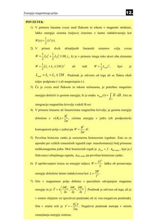 Energija magnetnega polja                                                                      12.

 POVZETEK:
    1) V primeru linearne zveze med fluksom in tokom v magnetni strukturi,
        lahko energijo sistema (tuljave) izrazimo z lastno induktivnostjo kot
                   1 2
        W (t ) =     Li (t ) .
                   2
    2) V     primer         dveh   sklopljenih   linearnih     sistemov             velja     zveza
              1 2 1 2
        W=      L1i1 + L2i2 ± Mi1 i2 , ki je v primeru istega toka skozi oba elementa
              2       2
             1                                                   1
        W=     ( L1 + L2 ± 2M ) i 2     ali      tudi    W=        Lnad i 2 ,          kjer       je
             2                                                   2
        Lnad = L1 + L2 ± 2 M . Predznak je odvisen od tega ali se fluksa obeh
        tuljav podpirata (+) ali nasprotujeta (-).
    3) Če je zveza med fluksom in tokom nelinearna, je potrebno magnetno

        energijo določiti iz gostote energije, ki je enaka wmag (t ) =      ∫
                                                                           B (t )
                                                                                    H ⋅ d B . Gre za

        integracijo magnetilne krivulje vzdolž B osi.
    4) V primeru linearne ali linearizirane magnetilne krivulje, je gostota energije
                                   B02
        določena z w( B0 ) =           , celotna energija v jedru (ob predpostavki
                                   2µ

                                          B2
        homogenosti polja v jedru) pa W =    Al .
                                          2µ
    5) Površina histrezne zanke je sorazmerna histereznim izgubam. Zato so za
        uporabo pri velikih izmeničnih signalih (npr. transformatorji) bolj primerna
        mehkomagnetna jedra. Moč histereznih izgub je phist = f ⋅ ABH zanke , kjer je f
        frekvenca vzbujalnega signala, ABH zanke pa površina histerezne zanke.
                                                               LI 2
    6) Z upoštevanjem izraza za energijo tuljave W =                lahko ob poznavanju
                                                                2
                                                             2W
        energije določimo lastno indukcivnost kot L =            .
                                                              I2
    7) Silo v magnetnem polju dobimo s parcialnim odvajanjem magnetne
                              ∂W ∂W ∂W 
        energije in je F = ±  m , m , m  . Predznak je odvisen od tega, ali je
                              ∂x ∂y  ∂z 
        v sistem vključen vir (pozitivni predznak) ali ni vira (negativen predznak).
                                         Bδ2 A
        Sila v zračni reži je F = −            . Negativni predznak nastopa v smislu
                                         2µ0
        zmanjšanja energije sistema.
 