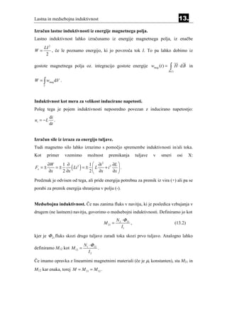 Lastna in medsebojna induktivnost                                                               13.
Izračun lastne induktivnosti iz energije magnetnega polja.
Lastno induktivnost lahko izračunamo iz energije magnetnega polja, iz enačbe
      LI 2
W=         , če le poznamo energijo, ki jo povzroča tok I. To pa lahko dobimo iz
       2

gostote magnetnega polja oz. integracijo gostote energije wmag (t ) =                 ∫
                                                                                     B (t )
                                                                                              H ⋅ d B in


W = ∫ wmag dV .
      V




Induktivnost kot mera za velikost inducirane napetosti.
Poleg tega je pojem induktivnosti neposredno povezan z inducirano napetostjo:
           di
ui = − L      .
           dt


Izračun sile iz izraza za energijo tuljave.
Tudi magnetno silo lahko izrazimo s pomočjo spremembe induktivnosti in/ali toka.
Kot       primer    vzemimo        možnost      premikanja          tuljave   v   smeri        osi     X:

          ∂W     1 ∂
                      ( Li 2 ) = ± 1  L ∂ix + i 2 ∂L  .
                                          2
                                                      
Fx = ±        =±
           ∂x    2 ∂x              2 ∂            ∂x 

Predznak je odvisen od tega, ali pride energija potrebna za premik iz vira (+) ali pa se
porabi za premik energija shranjena v polju (-).


Medsebojna induktivnost. Če nas zanima fluks v navitju, ki je posledica vzbujanja v
drugem (ne lastnem) navitju, govorimo o medsebojni induktivnosti. Definiramo jo kot
                                                      N 2 ⋅Φ 21
                                             M 21 =             ,                             (13.2)
                                                          I1

kjer je Φ 21 fluks skozi drugo tuljavo zaradi toka skozi prvo tuljavo. Analogno lahko

                                N1 ⋅Φ12
definiramo M12 kot M 12 =               .
                                  I2

Če imamo opravka z linearnimi magnetnimi materiali (če je µr konstanten), sta M21 in
M12 kar enaka, torej M = M 21 = M 12 .
 