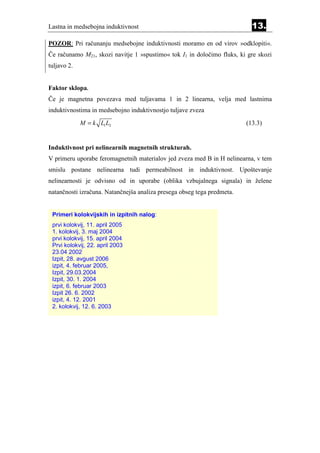 Lastna in medsebojna induktivnost                                          13.
POZOR: Pri računanju medsebojne induktivnosti moramo en od virov »odklopiti«.
Če računamo M21, skozi navitje 1 »spustimo« tok I1 in določimo fluks, ki gre skozi
tuljavo 2.


Faktor sklopa.
Če je magnetna povezava med tuljavama 1 in 2 linearna, velja med lastnima
induktivnostima in medsebojno induktivnostjo tuljave zveza
             M = k L1 L2                                                 (13.3)


Induktivnost pri nelinearnih magnetnih strukturah.
V primeru uporabe feromagnetnih materialov jed zveza med B in H nelinearna, v tem
smislu postane nelinearna tudi permeabilnost in induktivnost. Upoštevanje
nelinearnosti je odvisno od in uporabe (oblika vzbujalnega signala) in želene
natančnosti izračuna. Natančnejša analiza presega obseg tega predmeta.


 Primeri kolokvijskih in izpitnih nalog:
 prvi kolokvij, 11. april 2005
 1. kolokvij, 3. maj 2004
 prvi kolokvij, 15. april 2004
 Prvi kolokvij, 22. april 2003
 23.04 2002
 Izpit, 28. avgust 2006
 izpit, 4. februar 2005,
 Izpit, 29.03.2004
 Izpit, 30. 1. 2004
 izpit, 6. februar 2003
 Izpit 26. 6. 2002
 izpit, 4. 12. 2001
 2. kolokvij, 12. 6. 2003
 