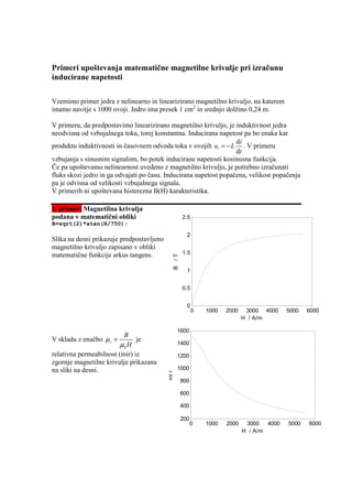 Primeri upoštevanja matematične magnetilne krivulje pri izračunu
inducirane napetosti

Vzemimo primer jedra z nelinearno in linearizirano magnetilno krivuljo, na katerem
imamo navitje s 1000 ovoji. Jedro ima presek 1 cm2 in srednjo dolžino 0,24 m.

V primeru, da predpostavimo linearizirano magnetilno krivuljo, je induktivnost jedra
neodvisna od vzbujalnega toka, torej konstantna. Inducirana napetost pa bo enaka kar
                                                                   di
produktu induktivnosti in časovnem odvoda toka v ovojih ui = − L . V primeru
                                                                   dt
vzbujanja s sinusnim signalom, bo potek inducirane napetosti kosinusna funkcija.
Če pa upoštevamo nelinearnost uvedeno z magnetilno krivuljo, je potrebno izračunati
fluks skozi jedro in ga odvajati po času. Inducirana napetost popačena, velikost popačenja
pa je odvisna od velikosti vzbujalnega signala.
V primerih ni upoštevana histerezna B(H) karakteristika.

1. primer: Magnetilna krivulja
podana v matematični obliki                          2.5
B=sqrt(2)*atan(H/750);
                                                       2
Slika na desni prikazuje predpostavljeno
magnetilno krivuljo zapisano v obliki
matematične funkcije arkus tangens.                  1.5
                                              B /T




                                                       1


                                                     0.5


                                                       0
                                                           0   1000   2000    3000 4000     5000   6000
                                                                             H / A/m

                                                  1600
                          B
V skladu z enačbo µ r =        je
                         µ0 H                     1400
relativna permeabilnost (mir) iz                  1200
zgornje magnetilne krivulje prikazana
na sliki na desni.                                1000
                                           mi r




                                                     800

                                                     600

                                                     400

                                                     200
                                                           0   1000   2000    3000   4000   5000   6000
                                                                             H / A/m
 