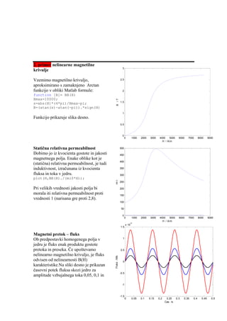 2. primer nelinearne magnetilne
                                                            3
krivulje

Vzemimo magnetilno krivuljo,                              2.5

aproksimirano s zamaknjeno Arctan
funkcijo v obliki Matlab formule:                           2
function [B]= BB(H)
Hmax=10000;



                                                B /T
                                                          1.5
s=abs(H)*(4*pi)/Hmax-pi;
B=(atan(s)-atan(-pi)).*sign(H)
                                                            1
Funkcijo prikazuje slika desno.
                                                          0.5



                                                            0
                                                                0       1000   2000    3000    4000   5000     6000   7000      8000     9000
                                                                                                 H / A/m

Statična relativna permeabilnost                          500

Dobimo jo iz kvocienta gostote in jakosti                 450
magnetnega polja. Enake oblike kot je
                                                          400
(statična) relativna permeabilnost, je tudi
induktivnost, izračunana iz kvocienta                     350

fluksa in toka v jedru.                                   300
plot(H,BB(H)./(mi0*H));
                                              mi r




                                                          250

Pri velikih vrednosti jakosti polja bi                    200

morala iti relativna permeabilnost proti                  150
vrednosti 1 (narisana gre proti 2,8).
                                                          100

                                                           50

                                                            0
                                                                0       1000   2000    3000    4000   5000     6000   7000      8000     9000
                                                                                                 H / A/m
                                                                     -5
                                                                 x 10
                                                          1.5

Magnetni pretok – fluks
Ob predpostavki homogenega polja v                          1

jedru je fluks enak produktu gostote
pretoka in preseka. Če upoštevamo                         0.5
nelinearno magnetilno krivuljo, je fluks
                                              Fluks /Wb




odvisen od nelinearnosti B(H)                               0
karakteristike.Na sliki desno je prikazan
časovni potek fluksa skozi jedro za
                                                          -0.5
amplitude vzbujalnega toka 0,05, 0,1 in

                                                            -1



                                                          -1.5
                                                                 0      0.05   0.1    0.15    0.2    0.25    0.3   0.35   0.4     0.45     0.5
                                                                                                    Cas /s
 