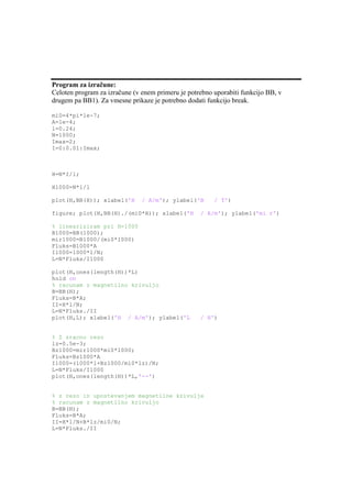 Program za izračune:
Celoten program za izračune (v enem primeru je potrebno uporabiti funkcijo BB, v
drugem pa BB1). Za vmesne prikaze je potrebno dodati funkcijo break.

mi0=4*pi*1e-7;
A=1e-4;
l=0.24;
N=1000;
Imax=2;
I=0:0.01:Imax;



H=N*I/l;

H1000=N*1/l

plot(H,BB(H)); xlabel('H       / A/m'); ylabel('B       / T')

figure; plot(H,BB(H)./(mi0*H)); xlabel('H          / A/m'); ylabel('mi r')

% lineariziram pri H=1000
B1000=BB(1000);
mir1000=B1000/(mi0*1000)
Fluks=B1000*A
I1000=1000*l/N;
L=N*Fluks/I1000

plot(H,ones(length(H))*L)
hold on
% racunam z magnetilno krivuljo
B=BB(H);
Fluks=B*A;
II=H*l/N;
L=N*Fluks./II
plot(H,L); xlabel('H / A/m'); ylabel('L            / H')


% Z zracno rezo
lz=0.5e-3;
Bz1000=mir1000*mi0*1000;
Fluks=Bz1000*A
I1000=(1000*l+Bz1000/mi0*lz)/N;
L=N*Fluks/I1000
plot(H,ones(length(H))*L,'--')


% z rezo in upostevanjem magnetilne krivulje
% racunam z magnetilno krivuljo
B=BB(H);
Fluks=B*A;
II=H*l/N+B*lz/mi0/N;
L=N*Fluks./II
 