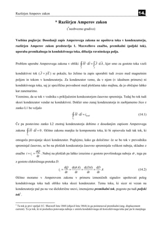 Razširjen Amperov zakon                                                                                        14.

                                   * Razširjen Amperov zakon
                                               (*neobvezno gradivo)


Vsebina poglavja: Dosedanji zapis Amperovega zakona ne upošteva toka v kondenzatorju,
razširjen Amperov zakon predstavlja 1. Maxwellovo enačbo, premikalni (poljski tok),
uporaba premikalnega in konduktivnega toka, difuzija ravninskega polja.


Problem uporabe Amperovega zakona v obliki                 ∫ H ⋅ dl = ∫ J ⋅ d A , kjer smo za gostoto toka vzeli
                                                           L          A


konduktivni tok ( J = γ E ) se pokaže, ko želimo ta zapis uporabiti tudi zvezo med magnetnim
poljem in tokom v kondenzatorju. Za kondenzator vemo, da v njem (v idealnem primeru) ni
konduktivnega toka, saj je specifična prevodnost med ploščama tako majhna, da jo običajno lahko
kar zanemarimo.
Vzemimo, da se tok v vodniku s priključenim kondezatorjem časovno spreminja. Tedaj bo tok tudi
skozi kondenzator vendar ne konduktivni. Dokler smo zunaj kondenzatorja in zaobjamemo žico z
zanko L1 bo veljalo

                                                   ∫ H ⋅ dl = i
                                                   L1
                                                               kond                                            (14.1)

Če pa postavimo zanko L2 znotraj kondenzatorja dobimo z dosedanjim zapisom Amperovega
zakona    ∫ H ⋅ dl = 0 . Očitno zakonu manjka še komponenta toka, ki bi opisovala tudi tak tok, ki
          L2


omogoča prevajanje skozi kondenzator. Poglejmo, kako ga določimo: če se bo tok v prevodniku
spreminjal časovno, se bo na ploščah kondezatorja časovno spreminjala velikost naboja, skladno z
                  dQ
enačbo i = ic =      . Naboj na ploščah pa lahko izrazimo z gostoto površinskega naboja σ , tega pa
                  dt
z gostoto električnega pretoka D:
                                              dQ d(σ A) d( DA) dD
                                       ic =      =     =      =    A                                           (14.2)
                                              dt   dt     dt    dt
Očitno moramo v Amperovem zakonu v primeru izmeničnih signalov upoštevati poleg
konduktivnega toka tudi obliko toka skozi kondenzator. Temu toku, ki sicer ni vezan na
kondenzatorje pač pa na vse dielektrične snovi, imenujemo premikalni tok, pogosto pa tudi poljski
tok1.


1
 Ta tok je prvi vpeljal J.C. Maxwell leta 1860 (objavil leta 1864) in ga poimenoval premikalni (ang. displacement
current). To je tok, ki ni posledica potovanja naboja v smislu konduktivnega ali konvektivnega toka pač pa le manjšega
 