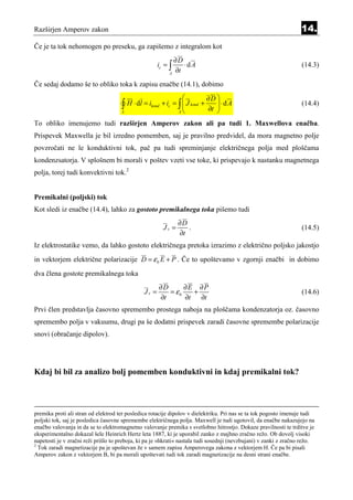 Razširjen Amperov zakon                                                                                            14.
Če je ta tok nehomogen po preseku, ga zapišemo z integralom kot
                                                             ∂D
                                                      ic = ∫    ⋅dA                                                (14.3)
                                                           A
                                                             ∂t
Če sedaj dodamo še to obliko toka k zapisu enačbe (14.1), dobimo
                                                                            ∂D 
                                     ∫ H ⋅ dl = i
                                      L
                                                  kond   + ic = ∫  J kond +
                                                                A
                                                                                ⋅dA
                                                                             ∂t 
                                                                                                                   (14.4)

To obliko imenujemo tudi razširjen Amperov zakon ali pa tudi 1. Maxwellova enačba.
Prispevek Maxwella je bil izredno pomemben, saj je pravilno predvidel, da mora magnetno polje
povzročati ne le konduktivni tok, pač pa tudi spreminjanje električnega polja med ploščama
kondenzsatorja. V splošnem bi morali v poštev vzeti vse toke, ki prispevajo k nastanku magnetnega
polja, torej tudi konvektivni tok.2


Premikalni (poljski) tok
Kot sledi iz enačbe (14.4), lahko za gostoto premikalnega toka pišemo tudi
                                                                ∂D
                                                         Jc =      .                                               (14.5)
                                                                ∂t
Iz elektrostatike vemo, da lahko gostoto električnega pretoka izrazimo z električno poljsko jakostjo
in vektorjem električne polarizacije D = ε 0 E + P . Če to upoštevamo v zgornji enačbi in dobimo
dva člena gostote premikalnega toka
                                                      ∂D      ∂E ∂P
                                               Jc =      = ε0    +                                                 (14.6)
                                                      ∂t      ∂t   ∂t
Prvi člen predstavlja časovno spremembo prostega naboja na ploščama kondenzatorja oz. časovno
spremembo polja v vakuumu, drugi pa še dodatni prispevek zaradi časovne spremembe polarizacije
snovi (obračanje dipolov).




Kdaj bi bil za analizo bolj pomemben konduktivni in kdaj premikalni tok?



premika proti ali stran od elektrod ter posledica rotacije dipolov v dielektriku. Pri nas se ta tok pogosto imenuje tudi
poljski tok, saj je posledica časovne spremembe električnega polja. Maxwell je tudi ugotovil, da enačbe nakazujejo na
enačbo valovanja in da se to elektromagnetno valovanje premika s svetlobno hitrostjo. Dokaze pravilnosti te trditve je
eksperimentalno dokazal šele Heinrich Hertz leta 1887, ki je uporabil zanko z majhno zračno režo. Ob dovolj visoki
napetosti je v zračni reži prišlo to preboja, ki pa je »hkrati« nastala tudi sosednji (nevzbujani) v zanki z zračno režo.
2
  Tok zaradi magnetizacije pa je upoštevan že v samem zapisu Amperovega zakona z vektorjem H. Če pa bi pisali
Amperov zakon z vektorjem B, bi pa morali upoštevati tudi tok zaradi magnetizacije na desni strani enačbe.
 