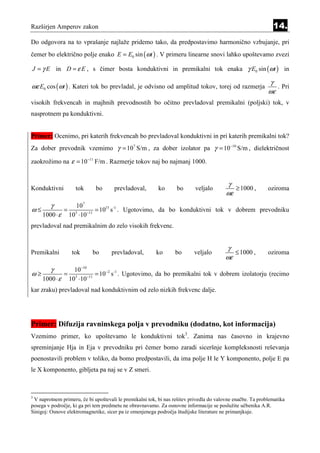 Razširjen Amperov zakon                                                                                       14.
Do odgovora na to vprašanje najlaže pridemo tako, da predpostavimo harmonično vzbujanje, pri
čemer bo električno polje enako E = E0 sin ( ωt ) . V primeru linearne snovi lahko upoštevamo zvezi

J = γ E in D = ε E , s čimer bosta konduktivni in premikalni tok enaka γ E0 sin (ωt ) in

                                                                                                            γ
ωε E0 cos (ωt ) . Kateri tok bo prevladal, je odvisno od amplitud tokov, torej od razmerja                     . Pri
                                                                                                            ωε
visokih frekvencah in majhnih prevodnostih bo očitno prevladoval premikalni (poljski) tok, v
nasprotnem pa konduktivni.


Primer: Ocenimo, pri katerih frekvencah bo prevladoval konduktivni in pri katerih premikalni tok?
Za dober prevodnik vzemimo γ = 107 S/m , za dober izolator pa γ = 10−10 S/m , dielektričnost

zaokrožimo na ε = 10 −11 F/m . Razmerje tokov naj bo najmanj 1000.


                                                                                          γ
Konduktivni           tok    bo       prevladoval,        ko      bo       veljalo          ≥ 1000 ,        oziroma
                                                                                         ωε
        γ              107
ω≤              =              = 1015 s -1 . Ugotovimo, da bo konduktivni tok v dobrem prevodniku
     1000 ⋅ ε       103 ⋅10−11
prevladoval nad premikalnim do zelo visokih frekvenc.


                                                                                         γ
Premikalni           tok    bo      prevladoval,         ko      bo       veljalo          ≤ 1000 ,         oziroma
                                                                                        ωε
        γ     10−10
ω≥         = 3 −11 = 10 −2 s -1 . Ugotovimo, da bo premikalni tok v dobrem izolatorju (recimo
   1000 ⋅ ε 10 ⋅10
kar zraku) prevladoval nad konduktivnim od zelo nizkih frekvenc dalje.




Primer: Difuzija ravninskega polja v prevodniku (dodatno, kot informacija)
Vzemimo primer, ko upoštevamo le konduktivni tok3. Zanima nas časovno in krajevno
spreminjanje Hja in Eja v prevodniku pri čemer bomo zaradi siceršnje kompleksnosti reševanja
poenostavili problem v toliko, da bomo predpostavili, da ima polje H le Y komponento, polje E pa
le X komponento, gibljeta pa naj se v Z smeri.



3
 V naprotnem primeru, če bi upoštevali le premikalni tok, bi nas rešitev privedla do valovne enačbe. Ta problematika
posega v področje, ki ga pri tem predmetu ne obravnavamo. Za osnovne informacije se poslužite učbenika A.R.
Sinigoj: Osnove elektromagnetike, sicer pa iz omenjenega področja študijske literature ne primanjkuje.
 