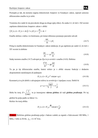Razširjen Amperov zakon                                                                                   14.
Postopek je tak, da moramo najprej diskretizirati Amperov in Faradayev zakon, zapisati ustrezno
diferencialno enačbo in jo rešiti.


Vzemimo dve zanki ki sta pravokotni druga na drugo (glej sliko). Za zanko L1, ki leži v XZ ravnini
zapišemo diskretiziran Amperov zakon v obliki
                                                          ∆z
(H   y   ( z , t ) − H y ( z + ∆ z ) ) ⋅ l ≅ γ Ex ( z +
                                                          2
                                                               ) ⋅ ∆z ⋅ l

Enačbo delimo z delta z in limitiramo, pri čemer diference postanejo parcialni odvodi
                                                                         ∂H y
                                                                     −            = γ Ex                  (14.7)
                                                                            ∂z
Poleg te enačbe diskretiziramo še Faradayev zakon indukcije, ki ga zapišemo po zanki L2, ki leži v
XY ravnini in dobimo
                                                                    ∂Ex      ∂H y
                                                                        = −µ                              (14.8)
                                                                     ∂z       ∂t
Sedaj moramo enačbo (14.7) odvajati po Zju in jo uvrstiti v enačbo (14.8). Dobimo
                                                                   ∂2H y                  ∂H
                                                                                 = γµ                     (14.9)
                                                                     ∂z     2
                                                                                           ∂t
To pa je tip diferencialne enačbe, katere rešitev je v obliki sinusne funkcije z dodanim
eksponentnim naraščanjem ali padanjem
                                                      H y ( z , t ) = H y 0 e px sin(ωt + qz )           (14.10)

Konstanti p in q bi dobili z odvajanjem rešitve in uvrstitvijo v izpeljane zveze. Dobili bi

                                                                                  ωµγ            1
                                                               p=q=±                        =±           (14.11)
                                                                                      2          δ
                                    2
Delta bo torej δ =                         in jo imenujemo vdorna globina ali tudi globina prodiranja. Pri tej
                                  ωµγ
globini bo polje padlo za faktor 1/e.
Rešitev bo torej oblike
                                                                                      x
                                                                                  ±               z
                                                      H y ( z, t ) = H y 0e           δ
                                                                                          sin(ωt ± )     (14.12)
                                                                                                     δ


Primer: Doličimo globine prodiranja polja v bakren vodnik za signale s frekvencami 100 MHz, 1
MHz, 1 kHz in 50 Hz. γ Cu = 6 ⋅107 S/m .
 