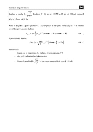 Razširjen Amperov zakon                                                                                  14.

                            2
Izračun: Iz enačbe δ =             določimo δ = 6,5 µm pri 100 MHz, 65 µm pri 1MHz, 2 mm pri 1
                          ωµγ
kHz in 9,2 mm pri 50 Hz.


Kako do polja Ex? S pomočjo enačbe (14.7), torej tako, da odvajamo rešitev za polje H in delimo s
specifično prevodnostjo. Dobimo
                                         1
                      Ex ( z , t ) = ±        H y 0 e ± z / δ ( sin(ωt ± z / δ ) + cos(ωt ± z / δ ) )   (14.13)
                                         γδ
S preureditvijo dobimo
                                                 ωµ                          π          
                            Ex ( z , t ) = ±        H y 0 e ± z / δ  sin(ωt + ± z / δ )               (14.14)
                                                  γ                          4          

Zanimivosti:
       -   Električno in magnetno polje sta fazno premaknjena za π / 4
       -   Obe polji padata (usihata) eksponentno

                                          ωµ
       -   Razmerje amplitud je              , ki ima enoto upornosti in je za zrak 150 µΩ.
                                           γ
 