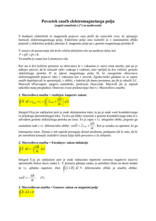 Povzetek enačb elektromagnetnega polja
                             (zapisi označeni z (*) so neobvezni)


S študijem električnih in magnetnih pojavov smo prišli do osnovnih zvez, ki opisujejo
lastnosti elektromagnetnega polja. Električno polje smo razložili in v matematični obliki
popisali z električno poljsko jakostjo E, magnetno polje pa z gostoto magnetnega pretoka B.

V osnovi ob poznavanju teh dveh veličin določimo silo na naelkren delec kot
F = QE + Qv × B .
Ta enačba je znana kot Lorentzova sila.

Ker sta ti dve količini primerni za obravnavo le v vakuumu (v snovi nista narobe, pač pa je
nabojev preveč, da bi računali vpliv vsakega z vsakim), smo vpeljali še dve veličini, gostoto
električnega pretoka D in jakost magnetnega polja H, ki omogočata obravnavo
elekromagnetnih pojavov tako v vakuumu kot v snoveh. Zgodovinsko gledano so se zapisi
enačb dopolnjevali in spreminjali, v obliki, v kakršni jih danes poznamo, pa jih je združil J.C.
Maxwell (Pravzaprav njegovi nasledniki, predvsem Heaviside. Maxwell jih je zapisal
nekoliko manj pregledno). Osnovne zveze predstavljajo štiri t.i. Maxwellove enačbe:

1. Maxwellova enačba = razširjen Amperov zakon:
                                    ∂D 
 ∫ H ⋅ dl = ikond + ic = ∫  J kond + ∂t  ⋅ d A
 L                       A
                                         


Integral H-ja po zaključeni poti je enak oklenjenemu toku, ta pa je enak vsoti konduktivnega
in poljskega (premikalnega) toka. Ta dva pa lahko izrazimo z gostoto konduktivnega toka in z
odvodom gostote električnega pretoka po času. To je zapis v t.i. integralni obliki, pogosto ga
                                                             ∂D
zasledimo tudi v t.i. diferencialni obliki: rot H = J kond +    . Rot je oznaka za operator, ki ga
                                                             ∂t
imenujemo rotor. Znanja o teh zapisih presegajo domet predmeta, podajamo jih le zato, da bi
pri morebitni kasnejši zasleditvi izraza lažje našli povezavo z že slišanim.

2. Maxwellova enačba = Faradayev zakon indukcije
                ∂B
 ∫ E ⋅ dl = − ∫ ∂t ⋅ d A
 L            A


Integral E-ja po zaključeni poti je enak inducirani napetosti oziroma negativni časovni
spremembi fluksa skozi zanko L. V primeru gibanja zanke, je potrebno členu na desni dodati
                                         (   )
še t.i. gibalno napetost, člen ∫ v × B ⋅ dl .V diferencialni obliki je enačba oblike:
                                     L

            ∂B
rot E = −      .   (*)
            ∂t

3. Maxwellovan enačba = Gaussov zakon za magnetni polje

A
 ∫ B ⋅dA = 0
 