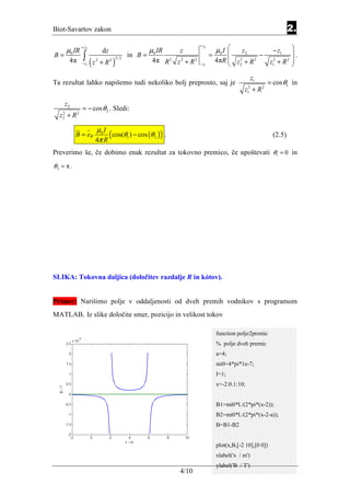 Biot-Savartov zakon                                                                                                    2.
                                                                          + z2
                                                                                     µ0 I                             
             + z2
     µ0 IR                    dz                      µ0 IR     z                            z2         − z1
B=            ∫                              in B =                              =                 −                  .
                    (z       + R2 )                                                  4πR  z2 + R                      
                                      3/ 2
      4π                 2                             4π R 2 z 2 + R 2                     2     2
                                                                                                      z12 + R 2
             − z1                                                         − z1                                        
                                                                                                       z1
Ta rezultat lahko napišemo tudi nekoliko bolj preprosto, saj je                                              = cos θ1 in
                                                                                                 z12 + R 2

     z2
             = − cos θ 2 . Sledi:
  z2 + R 2
   2



                         µ0 I
           B = eϕ
                         4π R
                              ( cos(θ1 ) − cos (θ 2 ) ) .                                                      (2.5)

Preverimo še, če dobimo enak rezultat za tokovno premico, če upoštevati θ1 = 0 in
θ2 = π .




SLIKA: Tokovna daljica (določitev razdalje R in kótov).


Primer: Narišimo polje v oddaljenosti od dveh premih vodnikov s programom
MATLAB. Iz slike določite smer, pozicijo in velikost tokov

                                                                                     function polje2premic
                                                                                     % polje dveh premic
                                                                                     a=4;
                                                                                     mi0=4*pi*1e-7;
                                                                                     I=1;
                                                                                     x=-2:0.1:10;


                                                                                     B1=mi0*I./(2*pi*(x-2));
                                                                                     B2=mi0*I./(2*pi*(x-2-a));
                                                                                     B=B1-B2


                                                                                     plot(x,B,[-2 10],[0 0])
                                                                                     xlabel('x / m')
                                                                                     ylabel('B / T')
                                                                4/10
 