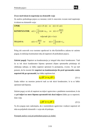 Prehodni pojavi                                                                          16.


Zveze med tokom in napetostjo na elementih vezja
Za analizo prehodnega pojava se moramo vrniti k osnovnim zvezam med napetostjo
in tokom na elementih vezja:
UPOR:                                u (t ) = R ⋅ i (t ) ⇔ i (t ) = G ⋅ u (t )
                                      t
                     1                                                       du (t )
KONDENZATOR: u (t ) = ∫ i (t )dt + uC 0                  ⇔ i (t ) = C
                     C0                                                       dt

                                           velja tudi Q(t ) = Cu (t )
                                                                      t
                                     di (t )                       1
                                                                   L∫
TULJAVA:                u (t ) = L             ⇔        i (t ) =       u (t )dt + iL 0
                                      dt                             0




Poleg teh osnovnih zvez moramo upoštevati še oba Kirchoffova zakona ter začetne
pogoje, ki določajo kontinuiteto toka ali napetosti ob prehodnem pojavu.


Začetni pogoji. Napetost na kondenzatorju je integral toka skozi kondenzator. Tudi
če se tok skozi kondenzator hipoma spremeni (hipna sprememba pritekanja ali
odtekanja naboja), se lahko napetost spremeni le postopoma, zvezno. To pa tudi
pomeni, da bo morala biti napetost na kondenzatorju tik pred spremembo enaka
napetosti tik po spremembi, kar lahko zapišemo kot

                                          uC (0 + ) = uC (0− ) .                         (25.1)
Enako trditev ne moremo postaviti tudi za tok skozi kondenzator, le ta se lahko
spremeni tudi hipoma.


Začetni pogoj za tok ali napetost na tuljavi ugotovimo s podobnim razmisekom, le da
se pri tuljavi ne more hipoma spremeniti tok skozi tuljavo (lahko pa se napetost).
Zato velja

                                           iL (0 + ) = iL (0 − )                         (25.2)
Ta dva pogoja nam zadostujeta, da z razmislekom ugotovimo vrednost napetosti ali
toka na poljubnih elementih v vezju tok ob prekopu.


Postopek analize vezij pri prehodnem pojavu je sledeč:




                                                       3/18
 