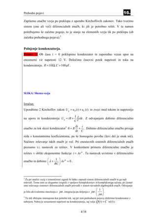 Prehodni pojavi                                                                             16.
Zapišemo enačbe vezja po preklopu z uporabo Kirchoffovih zakonov. Tako tvorimo
sistem (ene ali več) diferencialnih enačb, ki jih je potrebno rešiti. V ta namen
potrebujemo še začetne pogoje, to je stanje na elementih vezja tik po preklopu (ob
začetku prehodnega pojava).2


Polnjenje kondenzatorja.
Primer 1: Ob času t = 0 priklopimo kondenzator in zaporedno vezan upor na
enosmerni vir napetosti 12 V. Določimo časovni potek napetosti in toka na
kondenzatorju. R = 10 Ω, C = 100µF .




SLIKA: Shema vezja


Izračun:
Uporabimo 2 Kirchoffov zakon U g = u R (t ) + uC (t ) in zvezi med tokom in napetostjo

                                                1
                                                C∫
na uporu in kondenzatorju U g = iR +               idt . Z odvajanjem dobimo diferencialno

                                                 di i
enačbo za tok skozi kondenzator3 0 = R             + . Dobimo diferencialno enačbo prvega
                                                 dt C
reda s konstantnima koeficientoma, pa še homogeno povrhu (levi del je enak nič).
Načinov reševanje takih enačb je več. Pri enostavnih sistemih diferencialnih enačb
poznamo t.i. nastavek za rešitev. V konkretnem primeru diferencialne enačbe je
rešitev v obliki eksponentne funkcije i = Aeλt . Ta nastavek uvrstimo v diferencialno
                       1  λt
enačbo in dobimo  λ +     Ae = 0 .
                      RC 



2
  Že pri analizi vezij z izmeničnimi signali bi lahko zapisali sistem diferencialnih enačb in ga tudi
reševali. Temu smo se elegantno izognili z vpeljavo kompleksorjev in kompleksnega računa, pri čemer
smo reševanje sistemov diferencialnih enačb prevedli v sistem navadnih algebrajskih enačb. Odvajanje
                                                                       1 
je bilo ekvivalentno množenju z   jω , integracija pa deljenju z jω :     .
                                                                       jω 
3
 Ta tok običajno imenujemo kar polnilni tok, saj pri tem prehodnem pojavu elektrimo kondenzator z
nabojem. Naboj je sorazmeren napetosti na kondenzatorju, saj velja Q (t ) = C ⋅ u (t ) ).


                                                      4/18
 
