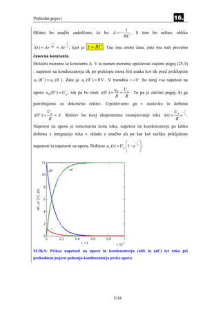 Prehodni pojavi                                                                       16.
                                                                1
Očitno bo enačbi zadoščeno, če bo                       λ=−       . S tem bo rešitev oblike
                                                               RC
                   t           t
                                          τ = RC .
              −            −
i (t ) = Ae       RC
                       = Ae τ , kjer je              Tau ima enoto časa, zato mu tudi pravimo
časovna konstanta.
Določiti moramo še konstanto A. V ta namen moramo upoštevati začetni pogoj (25.1)
: napetost na kondenzatorju tik po preklopu mora biti enaka kot tik pred preklopom
uC (0 + ) = uC (0− ) . Zato je uC (0 + ) = 0 V . V trenutku t = 0+ bo torej vsa napetost na

                                                        uR U g
uporu uR (0+ ) = U g , tok pa bo enak i (0+ ) =           =    . To pa je začetni pogoj, ki ga
                                                        R   R
potrebujemo za dokončno rešitev. Upoštevamo ga v nastavku in dobimo
                                                                                               t
   +
           Ug                                                                         Ug   −
i (0 ) =           = A . Rešitev bo torej eksponentno zmanjševanje toka i (t ) =           e . τ
           R                                                                           R
Napetost na uporu je sorazmerna temu toku, napetost na kondenzatorju pa lahko
dobimo z integracijo toka v skladu z enačbo ali pa kar kot razliko priključene
                                                           −
                                                              t
                                                                     
napetosti in napetosti na uporu. Dobimo uC (t ) = U g 1 − e τ       .
                                                                    




SLIKA: Prikaz napetosti na uporu in kondenzatorju (uR) in (uC) ter toku pri
prehodnem pojavu polnenja kondenzatorja preko upora.




                                                        5/18
 