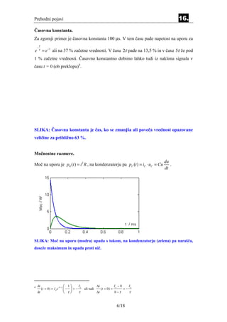 Prehodni pojavi                                                                                  16.
Časovna konstanta.
Za zgornji primer je časovna konstanta 100 µs. V tem času pade napetost na uporu za
        τ
    −
e       τ
            = e −1 ali na 37 % začetne vrednosti. V času 2τ pade na 13,5 % in v času 5τ že pod
1 % začetne vrednosti. Časovno konstantno dobimo lahko tudi iz naklona signala v
času t = 0 (ob preklopu)4.




SLIKA: Časovna konstanta je čas, ko se zmanjša ali poveča vrednost opazovane
veličine za približno 63 %.


Močnostne razmere.
                                                                                          du
Moč na uporu je pR (t ) = i 2 R , na kondenzatorju pa pC (t ) = iC ⋅ uC = Cu                 .
                                                                                          dt




SLIKA: Moč na uporu (modra) upada s tokom, na kondenzatorju (zelena) pa narašča,
doseže maksimum in upada proti nič.




4   di
            (t = 0) = I 0 e
                              −0 / τ    − 1  = − I ali tudi ∆i (t = 0) = I − 0 = − I
                                        
                                                  0                        0          0

    dt                                  τ        τ          ∆t           0 −τ      τ


                                                                               6/18
 