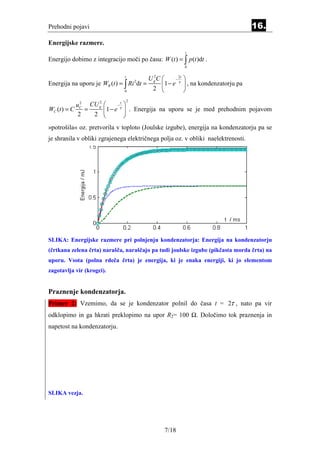 Prehodni pojavi                                                                      16.
Energijske razmere.
                                                           t
Energijo dobimo z integracijo moči po času: W (t ) = ∫ p (t )dt .
                                                           0

                                t
                                             UgC 
                                              2
                                                        − 
                                                         2t
Energija na uporu je WR (t ) = ∫ Ri 2 dt =        1 − e τ  , na kondenzatorju pa
                                0
                                              2            
                                    2
           u 2 CU g
                     2
                               − 
                                 t
WC (t ) = C C =           1 − e τ  . Energija na uporu se je med prehodnim pojavom
            2   2                 
»potrošila« oz. pretvorila v toploto (Joulske izgube), energija na kondenzatorju pa se
je shranila v obliki zgrajenega električnega polja oz. v obliki naelektrenosti.




SLIKA: Energijske razmere pri polnjenju kondenzatorja: Energija na kondenzatorju
(črtkana zelena črta) narašča, naraščajo pa tudi joulske izgube (pikčasta morda črta) na
uporu. Vsota (polna rdeča črta) je energija, ki je enaka energiji, ki jo elementom
zagotavlja vir (krogci).


Praznenje kondenzatorja.
Primer 2: Vzemimo, da se je kondenzator polnil do časa t = 2τ , nato pa vir
odklopimo in ga hkrati preklopimo na upor R2= 100 Ω. Določimo tok praznenja in
napetost na kondenzatorju.




SLIKA vezja.




                                                   7/18
 
