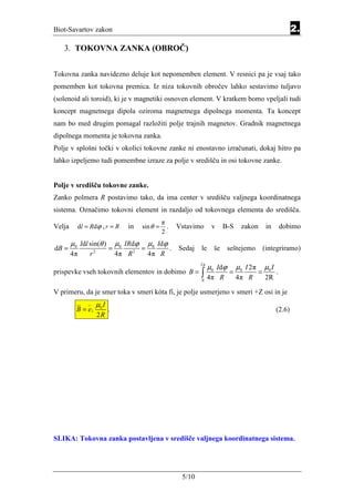 Biot-Savartov zakon                                                                                                     2.
   3. TOKOVNA ZANKA (OBROČ)


Tokovna zanka navidezno deluje kot nepomemben element. V resnici pa je vsaj tako
pomemben kot tokovna premica. Iz niza tokovnih obročev lahko sestavimo tuljavo
(solenoid ali toroid), ki je v magnetiki osnoven element. V kratkem bomo vpeljali tudi
koncept magnetnega dipola oziroma magnetnega dipolnega momenta. Ta koncept
nam bo med drugim pomagal razložiti polje trajnih magnetov. Gradnik magnetnega
dipolnega momenta je tokovna zanka.
Polje v splošni točki v okolici tokovne zanke ni enostavno izračunati, dokaj hitro pa
lahko izpeljemo tudi pomembne izraze za polje v središču in osi tokovne zanke.


Polje v središču tokovne zanke.
Zanko polmera R postavimo tako, da ima center v središču valjnega koordinatnega
sistema. Označimo tokovni element in razdaljo od tokovnega elementa do središča.
                                                       π
Velja     d l = Rd ϕ , r = R         in      sin θ =     .       Vstavimo      v     B-S    zakon         in        dobimo
                                                       2
        µ0 Idl sin(θ )            µ0 IRdϕ        µ0 Idϕ
dB =               2
                              =          2
                                             =               .   Sedaj   le     še     seštejemo         (integriramo)
        4π     r                  4π R           4π R
                                                                         2π
                                                                              µ0 Idϕ       µ0 I 2π       µ0 I
prispevke vseh tokovnih elementov in dobimo B =                          ∫ 4π
                                                                         0
                                                                                   R
                                                                                       =
                                                                                           4π R
                                                                                                     =
                                                                                                         2R
                                                                                                                .

V primeru, da je smer toka v smeri kóta fi, je polje usmerjeno v smeri +Z osi in je
                       µ0 I
          B = ez              .                                                                                 (2.6)
                       2R




SLIKA: Tokovna zanka postavljena v središče valjnega koordinatnega sistema.




                                                                  5/10
 
