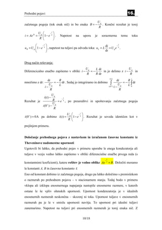 Prehodni pojavi                                                                                       16.
                                                                         Ug
začetnega pogoja (tok enak nič) in bo enaka B = −                             . Končni rezultat je torej
                                                                         R
             Ug      −
                        t
                             
i = Aeλt =       1− e τ     .   Napetost     na      uporu        je        sorazmerna         temu       toku
             R              
              −
                 t
                                                                   di      −
                                                                              t
uR = U g 1 − e τ     , napetost na tuljavi pa odvodu toka: u L = L = U g e τ .
                                                                  dt


Drug način reševanja:
                                                         Ug         L di                   U
Diferencicalno enačbo zapišemo v obliki i −                    =−        in jo delimo z i − g in
                                                          R         R dt                    R
                                                                                        i (t )          t
                di     R                                                                          di  R
množimo z dt:
                 U
                    = − dt . Sedaj jo integriramo in dobimo
                       L                                                                   ∫+ U g = − L ∫ dt
              i− g                                                                      i (0 ) i −      0
                  R                                                                                 R
                             Ug
                  i (t ) −          t
Rezultat je                  R = e −τ , po preureditvi in upoštevanju začetnega pogoja
                             Ug
                 i (0+ ) −
                              R
                                        Ug      −
                                                   t
                                                       
i (0+ ) = 0A pa dobimo i (t ) =             1− e τ     . Rezultat je seveda identičen kot v
                                        R             
prejšnjem primeru.


Določanje prehodnega pojava z nastavkom in izračunom časovne konstante iz
Theveninove nadomestne upornosti
Ugotovili bi lahko, da prehodni pojav v primeru uporabe le enega kondezatorja ali
tuljave v vezju vedno lahko zapišemo v obliki diferencialne enačbe prvega reda (s
                                                                                    t
                                                                                −
konstantnimi koeficienti), katere rešitev je vedno oblike Ae                        τ
                                                                                        + B . Določiti moramo
le konstanti A, B in časovno konstanto τ.
Eno od konstant dobimo iz začetnega pogoja, drugo pa lahko določimo s premislekom
o razmerah po prehodnem pojavu – v stacionarnem stanju. Tedaj bodo v primeru
vklopa ali izklopa enosmernega napajanja nastopile enosmerne razmere, v katerih
ostane le še vpliv ohmskih upornosti. Upornost kondenzatorja je v idealnih
enosmernih razmerah neskončna – skozenj ni toka. Upornost tuljave v enosmernih
razmerah pa je le v smislu upornosti navitja. To upornost pri idealni tuljavi
zanemarimo. Napetost na tuljavi pri enosmernih razmerah je torej enaka nič. Z


                                                       10/18
 