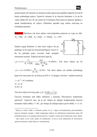 Prehodni pojavi                                                                          16.
upoštevanjem teh lastnosti na enostaven način ugotovimo poljubno napetost ali tok ob
koncu prehodnega pojava. Ugotoviti moramo le še časovno konstanto τ, ki pa bo
vedno oblike RC ali L/R, pri čemer bo R notranja (Theveninova) upornost gledana s
sponk kondenzatorja ali tuljave. Prikažimo uporabo tega načina reševanja na
naslednjem primeru.


Primer 4: Določimo tok skozi tuljavo med prehodnim pojavom za vezje na sliki.
Rg = 10Ω, R1 = 20 Ω, R2 = 40 Ω, L = 20mH, U g = 10V
                                                                                  t=0


                                                                                             R1
                                                                   Rg
Začetni pogoj določimo iz toka skozi tuljavo tik po
                                                                                                     R2
preklopu, ki bo enak kot tik pred preklopom, torej 0 A.                 =                L
                                                                  Ug
Ko bo prehodni pojav izzvenel, bodo nastopile
enosmerne razmere. Tedaj bo tok skozi upor Rg
                        Ug                 10 V
ig (t → ∞) =                      =                   = 0, 4286 A . Tok skozi tuljavo pa bo
                     Rg + R1 R2             20 ⋅ 40
                                      10Ω +         Ω
                                              60
                                R2
iL (t → ∞) = 0, 4286 A ⋅              ≈ 0, 29 A . Tok skozi tuljavo ob začetku prehodnega
                              R1 + R2
pojava bo torej enak nič, na koncu pa 0,29 A. Ta pogoja vstavimo v splošen nastavek
             t
         −
i = Ae       τ
                 + B in dobimo
0 = A+ B
                 .
0, 29 = B
                                                             t
                                                         −
Tok skozi tuljavo bo torej enak iL (t ) = 0, 29(1 − e τ ) A .

Časovno konstanto tudi lahko določimo s pomočjo Theveninove nadomestne
upornosti5. Ugotovili smo, da je pri vklopu ali izklopu kondenzatorja časovna
konstanta vedno oblike τ = RC , pri vklopu ali izklopu tuljave pa bo oblike τ = L / R .


5
    Zakaj je to tako? Lahko si zamislimo primer, ko je v tuljavi ali kondenzatorju pred prehodnim
pojavom shranjena energija v obliki magnetnega (tuljava) ali električnega (kondenzator) polja. Ob
prehodnem pojavu se ta energija sčasoma pretvori v toplotno s tokom skozi nadomestno vezavo uporov
– skozi upore, ki jih »vidi« tuljava ali kondenzator. To pa je ravno nadomestna ali Theveninova
upornost, določena s sponk tuljave oz. kondenzatorja.




                                                      11/18
 