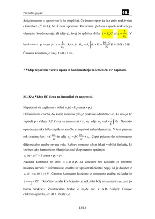Prehodni pojavi                                                                       16.
Sedaj moramo to ugotovitev le še posplošiti. Če imamo opravka le z enim reaktivnim
elementom (C ali L), bo R enak upornosti Thevenina, gledano s sponk reaktivnega
                                                                                        L
elementa (kondenzatorja ali tuljave), torej bo splošna oblika τ = RTh C ali τ =            .V
                                                                                       RTh

                                       L                               10 ⋅ 40
konkretnem primeru je τ =                 , kjer je RTh = Rg R2 + R1 =         Ω + 20Ω = 28Ω .
                                      RTh                                50
Časovna konstanta je torej τ ≈ 0, 71 ms .




* Vklop zaporedne vezave upora in kondenzatorja na izmenični vir napetosti.




SLIKA: Vklop RC člena na izmenični vir napetosti.


Napetostni vir zapišemo v obliki u g (t ) = U g cos(ωt + ϕ g ) .

Diferencialna enačba, do katere moramo priti je praktično identična tisti, ki smo jo že
                                                                            1
                                                                            C∫
zapisali pri vklopu RC člena na enosmerni vir, saj velja u g = iR +            idt . Namesto

opazovanja toka lahko zapišemo enačbo za napetost na kondenzatorju. V tem primeru
                             duC                  du
tok izrazimo kot i = C           in velja u g = RC C + uC . Zopet pridemo do nehomogene
                              dt                   dt
diferencialne enačbe prvega reda. Rešitev moramo tokrat iskati v obliki funkcije, ki
vsebuje tako harmonično nihanje kot tudi eksponentno upadanje:
uC (t ) = Aeλ t + B cos(ωt + ϕ g − ϕ ) .

Neznane konstante so štiri: A, λ , B in ϕ . Za določitev teh konstant je potrebno
nastavek uvrstiti v diferencialno enačbo ter upoštevati začetni pogoj, ki je določen z
uC (0+ ) = uC (0− ) = 0 V . Časovno konstanto določimo iz homogene enačbe, od koder je

       1
τ =−       = RC . Določitev ostalih koeficientov je nekoliko bolj »matematična«, zato jo
       λ
bomo preskočili. Zainteresiran bralec jo najde npr. v A.R. Sinigoj: Osnove
elektromagnetike, str. 415. Rešitev je



                                                    12/18
 