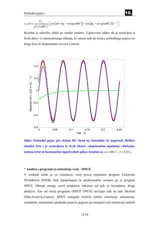Prehodni pojavi                                                                                                                 16.

                                                   cos (ωt + ϕ g − arctg (ω RC ) ) − cos (ϕ g − arctg (ω RC ) ) e − t / τ 
                                       Ug
uC (t ) =                                                                                                                 
                                 1 + (ω RC )   2



Rezultat je nekoliko daljši pa vendar zanimiv. Ugotovimo lahko, da je sestavljen iz
dveh delov: iz harmoničnega nihanja, ki ostane tudi po koncu prehodnega pojava ter
drugi člen, ki eksponentno izzveni s časom.




                                0.4
     /V




                                0.2
     Napetosti uC1, uC2 in uC




                                  0



                                -0.2



                                -0.4



                                -0.6
                                       0              0.05             0.1          0.15                 0.2             0.25
                                                                               Cas /s

Slika: Prehodni pojav pri vklopu RC člena na izmenični vir napetosti. Rešitev
(modra črta ) je sestavljena iz dveh členov: eksponentno upadanje »dušenja«
(zelena črta) in harmonični signal (rdeče pike). Izračun za ω = 100 s -1 , τ = 0,03 s .




* Analiza s programi za simualcijo vezij - SPICE.
V srednjih šolah je za simulacijo vezij precej popularen program Electronic
WorkBench (EWB), bolj izpopolnjena in profesionalna varianta pa je program
SPICE. Obstaja mnogo verzij programa, nekatere od njih so brezplačne, druge
plačljive. Eno od verzij programa (SPICE OPUS) razvijajo tudi na naši fakulteti
(fides.fe.uni-lj.si/spice). SPICE omogoča različne načine simulacije, enosmerno,
izmenično, tranzientno (prehodni pojavi), pogosto pa omogoča tudi simulacijo šumnih


                                                                                    13/18
 