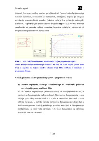 Prehodni pojavi                                                                                                                                                                                16.
lastnosti, Fourierove analize, analizo občutljivosti itd. Omogoča simulacijo množice
različnih elementov, od linearnih do nelinearnih, sklopljenih, pogosto pa omogoča
uporabo že prednastavljenih modelov. Nekatere za lažje delo podajo že proizvajalci
elementov. Tu predstavljam primer uporabe programa 5Spice, ki je posebno primeren
za začetnike, saj omogoča grafično postavitev elementov vezja in je v osnovni verziji
brezplačen za uporabo (www.5spice.com).
                                                                                                                                 Transient - New, UnTitled + UnTitled, 23 maj 2006
                                                                                                                   TPi1 (left)             TPv1 (right)                                              y 2,85628E-1
                                                                                                                                                                                                     x 6,00000E-3

                                                                                                300m                                                                                                         8,00

                                          R2
        R1                                20
        10                                                                                                                                                                                                   7,00
                                                                                                250m
                                   TPv1    TPi1
         Vs1                                      R3                                                                                                                                                         6,00
   +




         DC: Volts undefined                      40
   --    AC: Volts 1,0 AC: Phase                                                                200m
         Tran: Step 10
         Distort: Sine undefined                                                                                                                                                                             5,00
                                          L1
                                          20m
                                                                                                150m
                                                                                                                                                                                                             4,00

   G
                                                                                                                                                                                                             3,00
                                                                                                100m


                                                       Title             L vklop                                                                                                                             2,00
                                                                                               50,0m
                                                       Number
                                                                                                                                                                                                             1,00
                                                                             FE, DK
                                                                                                   0
                                                                                                                                                                                                             0
                                                       Date maj 23 2006               Size S
                                                       Sheet            of            Rev
                                                       File: Lvklop.Sch                        -50,0m                                                                                                        -1,00
                                                                                                        0   600u         1,20m     1,80m       2,40m      3,00m   3,60m    4,20m     4,80m   5,40m       6,00m
                                                                                                                                                           Time




SLIKA: Levo: Grafično oblikovanje analiziranega vezja s programom 5Spice.
Desno: Primer vklopa induktivnega bremena. Na sliki tok skozi tuljavo (rdeča polna
črta) in napetost na tuljavi (modra črtkana črta). Slika dobljena s simulacijo s
programom 5Spice.


* Nekaj primerov analize prehodnih pojavov s programom 5Spice:


    1) Priklop zaporedno vezanega kondenzatorja na napetostni generator
                  pravokotnih pulzov amplitude 10V.
    Na sliki napetost na generatorju (polna redeča črta), tok v vezju (modra črtkana) in
    napetost na kondenzatorju (zelena črtkana). Napetost na kondenzatorju v času
    trajanja pulza eksponentno narašča v skladu s spoznanimi enačbami, v času
    izklopa pa upada. V začetku narašča napetost na kondenzatorju hitreje (ker je
    kondenzator prazen), v nekaj periodah pa se začne ponavljati. V času praznenja
    kondenzatorja se smer toka spremeni. Tok skozi kondenzator se spreminja
    skokovito, napetost pa zvezno.




                                                                                                  14/18
 