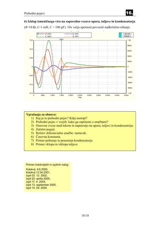 Prehodni pojavi                                                                                             16.
6) Izklop izmeničnega vira na zaporedno vezavo upora, tuljave in kondenzatorja.
(R=10 Ω, L=1 mH, C = 100 µF). 10x večja upornost povzroči nadkritično nihanje.
                               Transient - New, RLC_odklop_sin.Sch + RLC1.ANL, 25 maj 2006
                      uG (left)                     Uc (left)                                         y -1.08516E-1
                      ic (right)                    UL (left)                                         x 1.50084E-3

    15.0                                                                                                      1.00


                                                                                                              800m

    10.0
                                                                                                              600m


                                                                                                              400m
    5.00

                                                                                                              200m


      0                                                                                                       0


                                                                                                              -200m

   -5.00
                                                                                                              -400m


                                                                                                              -600m
   -10.0
                                                                                                              -800m


   -15.0                                                                                                      -1.00
           0   500u          1.00m     1.50m    2.00m      2.50m   3.00m     3.50m    4.00m   4.50m       5.00m
                                                            Time




 Vprašanja za obnovo:
   1) Kaj je to prehodni pojav? Kdaj nastopi?
    2) Prehodni pojav v vezjih: kako ga zapišemo z enačbami?
    3) Osnovne zveze med tokom in napetostjo na uporu, tuljavi in kondenzatorju.
    4) Začetni pogoji.
   5) Rešitev diferencialne enačbe: nastavek.
    6) Časovna konstanta.
   7) Primer polnenja in praznenja kondenzatorja.
    8) Primer vklopa in izklopa tuljave.




 Primeri kolokvijskih in izpitnih nalog:
 Kolokvij, 9.6.2000,
 Kolokvij 12.04.2001,
 Izpit 03. 12. 2002,
 Izpit 20. aprila 2005,
 izpit 17. 4. 2003,
 Izpit 13. september 2005,
 Izpit 14. 09. 2004.




                                                                18/18
 