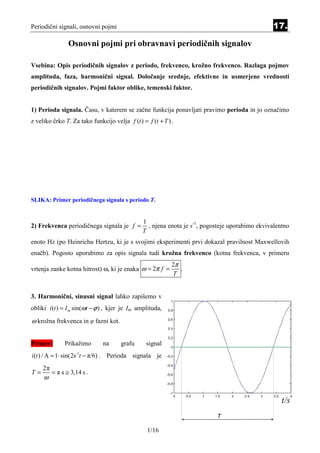 Periodični signali, osnovni pojmi                                                               17.

                 Osnovni pojmi pri obravnavi periodičnih signalov

Vsebina: Opis periodičnih signalov z periodo, frekvenco, krožno frekvenco. Razlaga pojmov
amplituda, faza, harmonični signal. Določanje srednje, efektivne in usmerjene vrednosti
periodičnih signalov. Pojmi faktor oblike, temenski faktor.


1) Perioda signala. Času, v katerem se začne funkcija ponavljati pravimo perioda in jo označimo
z veliko črko T. Za tako funkcijo velja f (t ) = f (t + T ) .




SLIKA: Primer periodičnega signala s periodo T.


                                               1
2) Frekvenca periodičnega signala je f =         , njena enota je s-1, pogosteje uporabimo ekvivalentno
                                               T
enoto Hz (po Heinrichu Hertzu, ki je s svojimi eksperimenti prvi dokazal pravilnost Maxwellovih
enačb). Pogosto uporabimo za opis signala tudi krožna frekvenco (kotna frekvenca, v primeru
                                                            2π
vrtenja zanke kotna hitrost) ω, ki je enaka ω = 2π f =         .
                                                            T


3. Harmonični, sinusni signal lahko zapišemo v
obliki i (t ) = I m sin(ωt − ϕ ) , kjer je Im amplituda,

ω krožna frekvenca in φ fazni kot.


Primer:        Prikažimo      na      grafu      signal
i (t ) / A = 1 ⋅ sin(2s -1t − π/6) . Perioda signala je
     2π
T=        = π s ≅ 3,14 s .
     ω




                                                 1/16
 