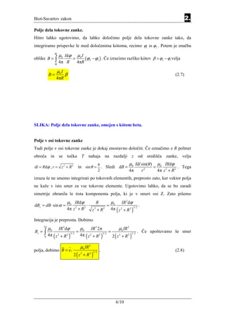 Biot-Savartov zakon                                                                                                           2.
Polje dela tokovne zanke.
Hitro lahko ugotovimo, da lahko določimo polje dela tokovne zanke tako, da
integriramo prispevke le med določenima kótoma, recimo ϕ1 in ϕ2 . Potem je enačba
                 ϕ2
                      µ0 Idϕ              µ0 I
oblike B =       ∫                   =             (ϕ2 − ϕ1 ) . Če izrazimo razliko kótov               β = ϕ2 − ϕ1 velja
                 ϕ 4π
                  1
                             R            4πR

                  µ0 I
            B=              β                                                                                         (2.7)
                  4πR




SLIKA: Polje dela tokovne zanke, omejen s kótom beta.


Polje v osi tokovne zanke
Tudi polje v osi tokovne zanke je dokaj enostavno določiti. Če označimo z R polmer
obroča in             se točka                 T nahaja na razdalji z od središča zanke, velja
                                                                π             µ Idl sin(θ ) µ0 IRdϕ
d l = Rd ϕ , r = z 2 + R 2                in sin θ =              . Sledi dB = 0           =              . Tega
                                                                2             4π    r2       4π z 2 + R 2
izraza še ne smemo integrirati po tokovnih elementih, preprosto zato, ker vektor polja
ne kaže v isto smer za vse tokovne elemente. Ugotovimo lahko, da se bo zaradi
simetrije ohranila le tista komponenta polja, ki je v smeri osi Z. Zato pišemo
                              µ0 IRdϕ                      R             µ0      IR 2 dϕ
dBz = dB ⋅ sin α =                                  ⋅                =                            .
                             4π z 2 + R 2               z 2 + R2         4π ( z 2 + R 2 )3/ 2

Integracija je preprosta. Dobimo
       2π
            µ0        IR 2 dϕ                 µ0        IR 2 2π                µ0 IR 2
Bz =   ∫ 4π                               =                          =                            . Če upoštevamo še smer
                 (z       + R2 )              4π ( z 2 + R 2 )3/ 2        2 ( z 2 + R2 )
                      2            3/ 2                                                    3/ 2
       0



                                              µ0 IR 2
polja, dobimo B = e z                                           .                                                     (2.8)
                                      2 ( z 2 + R2 )
                                                         3/ 2




                                                                              6/10
 