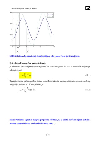 Periodični signali, osnovni pojmi                                                            17.




SLIKA: Primer, ko napetostni signal prehiteva tokovnega. Fazni kot je pozitiven.


5) Srednja ali povprečna vrednost signala
je določena s površino pod krivuljo signala v eni periodi deljena s periodo ali matematično (za npr.
tokovni signal)
                      T
                  1
            I sr = ∫ i (t )dt                                                                (17.1)
                  T 0

Ta zapis pogosto za harmonične signale preuredimo tako, da namesto integracije po času zapišemo
integracijo po kotu ωt . V tem primeru je
                          2π
                      1
            I sr =
                     2π   ∫ i(t )d(ωt )
                          0
                                                                                             (17.2)




Slika: Periodični signal in njegova povprečna vrednost, ki je enaka površini signala deljeni s
periodo Integral signala v eni periodi je torej enak I mT .




                                             3/16
 