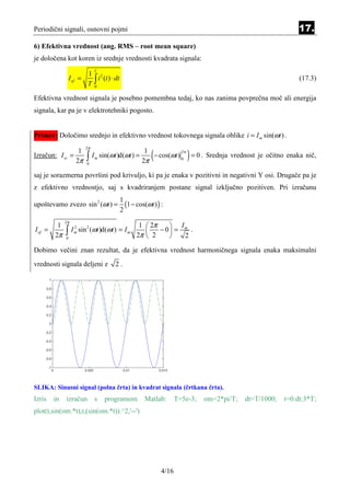 Periodični signali, osnovni pojmi                                                                            17.
6) Efektivna vrednost (ang. RMS – root mean square)
je določena kot koren iz srednje vrednosti kvadrata signala:
                               T
                        1 2
                        T∫
                 I ef =    i (t ) ⋅ dt                                                                       (17.3)
                         0


Efektivna vrednost signala je posebno pomembna tedaj, ko nas zanima povprečna moč ali energija
signala, kar pa je v elektrotehniki pogosto.


Primer: Določimo srednjo in efektivno vrednost tokovnega signala oblike i = I m sin(ωt ) .
                          2π
Izračun: I sr =
                     1
                    2π    ∫I
                          0
                               m   sin(ωt )d(ωt ) =
                                                       1
                                                      2π
                                                         (          2π
                                                                        )
                                                         − cos(ωt ) 0 = 0 . Srednja vrednost je očitno enaka nič,

saj je sorazmerna površini pod krivuljo, ki pa je enaka v pozitivni in negativni Y osi. Drugače pa je
z efektivno vrednostjo, saj s kvadriranjem postane signal izključno pozitiven. Pri izračunu
                                           1
upoštevamo zvezo sin 2 (ωt ) =               (1 − cos(ωt ) ) :
                                           2
             2π
        1                                          1  2π     I
I ef =       ∫I
                   2
                       sin 2 (ωt )d(ωt ) = I m           − 0 = m .
       2π                                         2π  2
                   m
             0                                                  2

Dobimo večini znan rezultat, da je efektivna vrednost harmoničnega signala enaka maksimalni
vrednosti signala deljeni z              2.




SLIKA: Sinusni signal (polna črta) in kvadrat signala (črtkana črta).
Izris   in   izračun           s     programom        Matlab:       T=5e-3;   om=2*pi/T;   dt=T/1000;   t=0:dt:3*T;
plot(t,sin(om.*t),t,(sin(om.*t)).^2,'--')




                                                             4/16
 