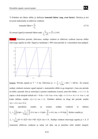 Periodični signali, osnovni pojmi                                                                        17.


7) Podobno kot faktor oblike je definiran temenski faktor (ang. crest factor). Določen je kot
kvocient maksimalne in efektivne vrednosti
                                   Im
               temenski faktor =                                                                         (17.5)
                                   I ef

                                                  Im
Za sinusni signal je temenski faktor enak                = 2 ≅ 1, 414 .
                                                Im / 2

Primer: Določimo periodo, frekvenco, srednjo vrednost in efektivno vrednost časovne oblike
tokovnega signala na sliki. Signal je naraščajoč v 80% časa periode in v preostalem času padajoč.




                                                                   1   1
Izračun: Perioda signala je T = 5 ms, frekvenca je f =               =    = 200 s −1 = 200 Hz . Za izračun
                                                                   T 5 ms

srednje vrednosti moramo signal zapisati v matematični obliki in ga integrirati v času ene periode
ter deliti s periodo. Ker je sestavljen iz premic (odsekoma zvezen), mora biti oblike y = k ⋅ t + n . Iz
zapisa v dveh skrajnih točkah od t = 0 do t = 0,8 ⋅ 5 ms = 4 ms velja −1 = k ⋅ 0 + n in 3 = k ⋅ 4 ms - 1 , od
koder dobimo enačbo i(t ) = 1 A / ms ⋅ t - 1 A . Podobno dobimo za drugi del periode enačbo
i(t ) = −4 A / ms + 19 A .

Sedaj         uporabimo       enačbo       za      izračun       srednje     vrednosti       in      dobimo

                      1                                                        
        T                  4 ms                     5 ms
      1
I sr = ∫ i (t )dt =       ∫ (1 A / ms ⋅ t -1 A)dt + ∫ (−4 A / ms ⋅ t + 19 A)dt  . Rešitev enačbe je:
      T 0           5 ms  0
                                                   4 ms
                                                                                
                                                                                
           1
I sr =        ( 8 − 4 - 2(25 -16) + 19(5 - 4) ) A ⋅ ms = 1 A . Srednja vrednost tokovnega signala je 1 A. Z
         5 ms
izračunom efektivne vrednosti je nekaj več dela, saj je potrebno rešiti sledeči integral:


                                                  6/16
 