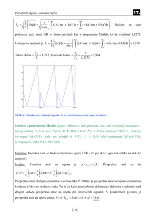 Periodični signali, osnovni pojmi                                                                                         17.

                        1                                                  
         T                   4 ms                    5 ms
       1
       T∫
I ef =     i (t )dt =       ∫ (1A / ms ⋅ t -1A) dt + ∫ (−4A / ms + 19A) dt  .
                                                2                       2
                                                                                                          Rešitev    za    vajo
         0
                      5 ms  0
                                                    4 ms
                                                                            
                                                                            
poskusite najti sami. Mi jo bomo poiskali kar s programom Matlab, ki da vrednost 1,5275.

                                                    1                                                              
                                     T                      4 ms                           5 ms
                            1
Usmerjena vrednost je I r =
                            T        ∫ i (t ) dt =     
                                                   5ms      ∫     1A / ms ⋅ t -1A dt +     ∫     −4A / ms + 19A dt  = 1, 250
                                                                                                                    
                                     0                      0                             4 ms                     
                   I ef                                     Im      3
faktor oblike =           = 1,222, temenski faktor =            =       = 1,964.
                    Ir                                      I ef 1,5275




SLIKA: Absolutna vrednost signala: iz te izračunamo usmerjeno vrednost.


Izračun s programom Matlab (signal izrišemo v treh periodah, zato tudi povprečje računamo v
treh periodah): T=5e-3; om=2*pi/T; dt=T/1000; t=0:dt:3*T; i=2*sawtooth(om.*t,0.8)+1; plot(t,i);
Isr=trapz(i)*dt/(3*T); hold on; plot([0 0 3*T], [0 0 0],'b--');Ief=sqrt(trapz(i.^2)*dt/(3*T));
Ir=trapz(abs(i)*dt/(3*T)); FF=Ief/Ir


Dodatno: Kolikšna moč se troši na bremenu (uporu 3 kΩ), če gre skozi upor tok oblike na sliki (v
amperih).
Izračun:        Trenutna      moč        na    uporu        je        p = uR iR = iR R .
                                                                                   2
                                                                                             Povprečna        moč     pa    bo
            T             T              T
        1         1 2              1 2
p=P=      ∫ pdt = T ∫ iR Rdt = R ⋅ T ∫ iR dt = RI R ,ef .
                                                  2

        T0          0                0


Povprečno moč običajno označimo z veliko črko P. Očitno je povprečna moč na uporu sorazmerna
kvadratu efektivne vrednosti toka. Tu se že kaže pomembnost definiranja efektivne vrednosti: med
drugim določa povprečno moč na uporu pri izmeničnih signalih. V konkretnem primeru je
povprečna moč na uporu enaka P = R ⋅ I R ,ef = 3 k ⋅ 1,5275 A 2 = 7 kW .
                                       2




                                                        7/16
 
