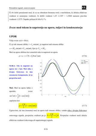 Periodični signali, osnovni pojmi                                                                                                   17.
Če bi želeli preračunati moč, ki se na ohmskem bremenu troši z merilnikom, ki določa efektivno
vrednost iz usmerjene vrednosti, bi dobili vrednost 1,25 1,1107 = 1,3884 namesto pravilne
vrednosti 1,5275. Napaka prikaza bi bila 9,1 %.



Zveze med tokom in napetostjo na uporu, tuljavi in kondenzatorju


UPOR
Velja zveza u (t ) = Ri (t ) .
Če je tok sinusne oblike i = I m sin(ωt ) , je napetost tudi sinusne oblike

u = RI m sin(ωt ) = U m sin(ωt ) , kjer je U m = RI m .
Moč na uporu dobimo kot zmnožek toka in napetosti na uporu
                 p = u ⋅ i = i 2 R = I m R sin 2 (ωt )
                                       2
                                                                                                                                     (17.6)
                                                                         1
                                                                                                                                         tok
                                                                                                                                         napetost
                                                                       0.8                                                               moc


SLIKA: Tok in napetost na                                              0.6

uporu sta v fazi. Moč niha z                                           0.4

dvojno     frekvenco         in      ima
                                                                       0.2
                                                  tok, napetost, moc




enosmerno komponento, ki je
                                                                         0
povprečna moč.
                                                                       -0.2


                                                                       -0.4


                                                                       -0.6
Moč. Moč na uporu lahko z
                                                                       -0.8
uporabo                           zveze

                 (1 − cos ( 2α ) )
                                                                         -1
               1
sin 2 (α ) =
                                                                              0          1         2       3         4      5        6              7
                                                                                                               cas
               2
zapišemo kot
                       2

                           (1 − cos ( 2ωt ) )
                      Im R
                 p=                                                                                                                  (17.7)
                       2
Ugotovimo, da ima (trenutna) moč na uporu tudi sinusno obliko, vendar niha z dvojno frekvenco
                                                                                              2
                                                                                             Im R
osnovnega signala, povprečna vrednost pa je P =                                                   = I ef R . Povprečno vrednost moči določa
                                                                                                      2

                                                                                              2
efektivna vrednost (tokovnega ali napetostnega) signala.



                                                                                  8/16
 
