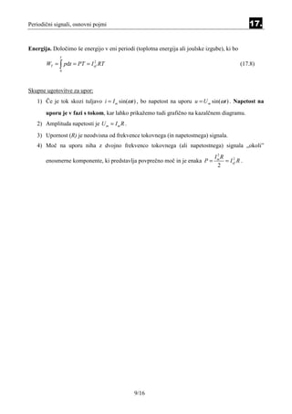 Periodični signali, osnovni pojmi                                                                17.


Energija. Določimo še energijo v eni periodi (toplotna energija ali joulske izgube), ki bo
             T
       WT = ∫ pdt = PT = I ef RT
                           2
                                                                                             (17.8)
             0




Skupne ugotovitve za upor:
   1) Če je tok skozi tuljavo i = I m sin(ωt ) , bo napetost na uporu u = U m sin(ωt ) . Napetost na
       uporu je v fazi s tokom, kar lahko prikažemo tudi grafično na kazalčnem diagramu.
   2) Amplituda napetosti je U m = I m R .
   3) Upornost (R) je neodvisna od frekvence tokovnega (in napetostnega) signala.
   4) Moč na uporu niha z dvojno frekvenco tokovnega (ali napetostnega) signala „okoli”
                                                                                2
                                                                               Im R
       enosmerne komponente, ki predstavlja povprečno moč in je enaka P =           = I ef R .
                                                                                        2

                                                                                2




                                             9/16
 