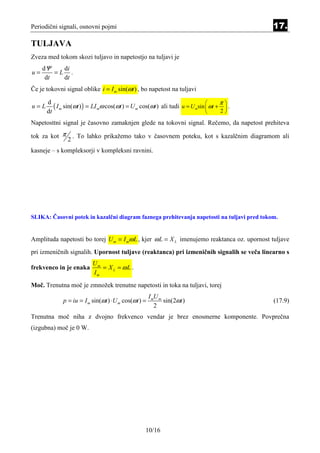 Periodični signali, osnovni pojmi                                                            17.

TULJAVA
Zveza med tokom skozi tuljavo in napetostjo na tuljavi je
     dΨ    di
u=       =L .
      dt   dt
Če je tokovni signal oblike i = I m sin(ωt ) , bo napetost na tuljavi

         ( I m sin(ωt ) ) = LI mω cos(ωt ) = U m cos(ωt ) ali tudi u = U msin  ωt + π  .
      d
u=L                                                                                   
      dt                                                                            2

Napetosttni signal je časovno zamaknjen glede na tokovni signal. Rečemo, da napetost prehiteva

tok za kot π       . To lahko prikažemo tako v časovnem poteku, kot s kazalčnim diagramom ali
               2
kasneje – s kompleksorji v kompleksni ravnini.




SLIKA: Časovni potek in kazalčni diagram faznega prehitevanja napetosti na tuljavi pred tokom.


Amplituda napetosti bo torej U m = I mω L , kjer ω L = X L imenujemo reaktanca oz. upornost tuljave
pri izmeničnih signalih. Upornost tuljave (reaktanca) pri izmeničnih signalih se veča linearno s
                          Um
frekvenco in je enaka        = X L = ωL .
                          Im
Moč. Trenutna moč je zmnožek trenutne napetosti in toka na tuljavi, torej
                                                      I mU m
             p = iu = I m sin(ωt ) ⋅ U m cos(ωt ) =          sin(2ωt )                       (17.9)
                                                         2
Trenutna moč niha z dvojno frekvenco vendar je brez enosmerne komponente. Povprečna
(izgubna) moč je 0 W.




                                                   10/16
 