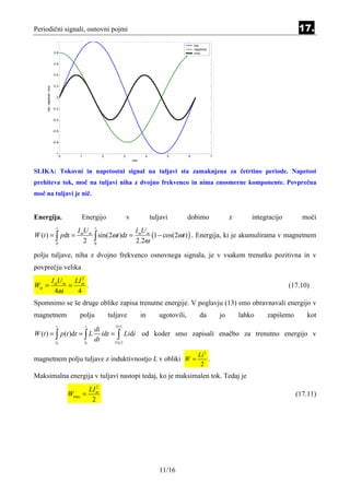 Periodični signali, osnovni pojmi                                                                                                                           17.
                            1
                                                                                                               tok
                                                                                                               napetost
                          0.8                                                                                  moc


                          0.6


                          0.4


                          0.2
     tok, napetost, moc




                            0


                          -0.2


                          -0.4


                          -0.6


                          -0.8


                           -1
                                 0       1               2              3              4         5         6              7
                                                                                cas


SLIKA: Tokovni in napetostni signal na tuljavi sta zamaknjena za četrtino periode. Napetost
prehiteva tok, moč na tuljavi niha z dvojno frekvenco in nima enosmerne komponente. Povprečna
moč na tuljavi je nič.


Energija.                                Energijo                           v              tuljavi         dobimo                  z       integracijo       moči
                            t                       t
                                        I mU m                 I mU m
W (t ) = ∫ pdt =
                            0
                                           2 0 ∫ sin(2ωt )dt = 2.2ω (1 − cos(2ωt ) ) . Energija, ki je akumulirama v magnetnem
polju tuljave, niha z dvojno frekvenco osnovnega signala, je v vsakem trenutku pozitivna in v
povprečju velika
                2
      I mU m LI m
Wsr =       =     .                                                                                                                                      (17.10)
        4ω    4
Spomnimo se še druge oblike zapisa trenutne energije. V poglavju (13) smo obravnavali energijo v
magnetnem                               polju                tuljave                  in      ugotovili,          da          jo       lahko    zapišemo       kot
                            t                t                 i (t )
                                                    di
W (t ) = ∫ p (t )dt = ∫ L                              idt = ∫ Lidi od koder smo zapisali enačbo za trenutno energijo v
                           t0                t0
                                                    dt      i ( t0 )


                                                                                                                 Li 2
magnetnem polju tuljave z induktivnostjo L v obliki W =                                                               .
                                                                                                                  2
Maksimalna energija v tuljavi nastopi tedaj, ko je maksimalen tok. Tedaj je
                                                     2
                                                  LI m
                                     Wmax =                                                                                                                (17.11)
                                                   2




                                                                                              11/16
 