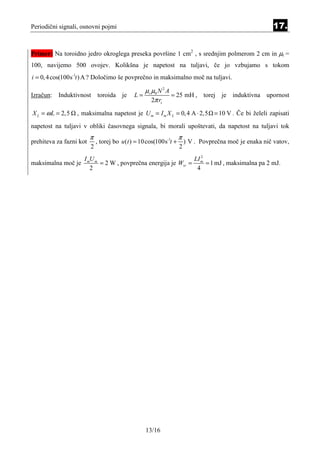 Periodični signali, osnovni pojmi                                                                        17.


Primer: Na toroidno jedro okroglega preseka površine 1 cm2 , s srednjim polmerom 2 cm in µr =
100, navijemo 500 ovojev. Kolikšna je napetost na tuljavi, če jo vzbujamo s tokom
i = 0, 4 cos(100s-1t ) A ? Določimo še povprečno in maksimalno moč na tuljavi.

                                                 µ r µ0 N 2 A
Izračun: Induktivnost toroida je              L=              = 25 mH , torej je induktivna upornost
                                                     2π rs

X L = ω L = 2,5   , maksimalna napetost je U m = I m X L = 0, 4 A ⋅ 2,5 = 10 V . Če bi želeli zapisati
napetost na tuljavi v obliki časovnega signala, bi morali upoštevati, da napetost na tuljavi tok
                         π                                          π
prehiteva za fazni kot       , torej bo u (t ) = 10 cos(100s-1t +       ) V . Povprečna moč je enaka nič vatov,
                         2                                          2
                     I mU m                                    LI 2
maksimalna moč je           = 2 W , povprečna energija je Wsr = m = 1 mJ , maksimalna pa 2 mJ.
                        2                                       4




                                                   13/16
 