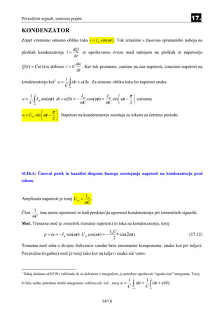 Periodični signali, osnovni pojmi                                                                                17.

KONDENZATOR
Zopet vzemimo sinusno obliko toka i = I m sin(ωt ) . Tok izrazimo s časovno spremembo naboja na

                                      dQ
ploščah kondenzatorja i =                in upoštevamo zvezo med nabojem na ploščah in napetostjo
                                      dt
                                       du
Q (t ) = Cu (t ) in dobimo i = C          . Ker tok poznamo, zanima pa nas napetost, izrazimo napetost na
                                       dt
                                  t
                     1
kondenzatorju kot u = ∫ idt + u(0) . Za sinusno obliko toka bo napetost enaka
                        1
                     C0

                                                                    π
          t
       1                                Im            Im     
u=
       C0∫ I m sin(ωt ) ⋅ dt + u(0) = − ωC cos(ωt ) = ωC sin  ωt − 2  oziroma
                                                             
                                                                      

                 π
u = U m sin  ωt −  . Napetost na kondenzatorju zaostaja za tokom za četrtino periode.
                 2




SLIKA: Časovni potek in kazalčni diagram faznega zaostajanja napetosti na kondenzatorju pred
tokom.


                                           Im
Amplituda napetosti je torej U m =            .
                                           ωC
          1
Člen        ima enoto upornosti in tudi predstavlja upornost kondenzatorja pri izmeničnih signalih.
         ωC
Moč. Trenutna moč je zmnožek trenutne napetosti in toka na kondenzatorju, torej
                                                              I mU m
                 p = iu = − I m sin(ωt ) ⋅ U m cos(ωt ) = −          sin(2ωt )                                  (17.12)
                                                                 2
Trenutna moč niha z dvojno frekvenco vendar brez enosmerne komponente, enako kot pri tuljavi.
Povprečna (izgubna) moč je torej tako kot na tuljavi enaka nič vatov.



1
    Zakaj dodamo u(0)? Pri veličinah, ki so določene z integralom, je potrebno upoštevati “zgodovino” integranta. Torej
                                                                               t          t
                                                                            1          1
bi bilo vedno potrebno slediti integrirano veličino od –inf. , torej   u=      ∫ idt = C ∫ idt + u(0) .
                                                                            C −∞         0




                                                        14/16
 