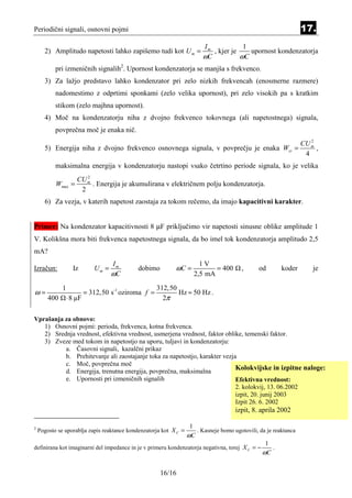 Periodični signali, osnovni pojmi                                                                                   17.
                                                                          Im            1
      2) Amplitudo napetosti lahko zapišemo tudi kot U m =                   , kjer je    upornost kondenzatorja
                                                                          ωC           ωC
           pri izmeničnih signalih2. Upornost kondenzatorja se manjša s frekvenco.
      3) Za lažjo predstavo lahko kondenzator pri zelo nizkih frekvencah (enosmerne razmere)
           nadomestimo z odprtimi sponkami (zelo velika upornost), pri zelo visokih pa s kratkim
           stikom (zelo majhna upornost).
      4) Moč na kondenzatorju niha z dvojno frekvenco tokovnega (ali napetostnega) signala,
           povprečna moč je enaka nič.
                                                                                                                       2
                                                                                                                    CU m
      5) Energija niha z dvojno frekvenco osnovnega signala, v povprečju je enaka Wsr =                                  ,
                                                                                                                     4
           maksimalna energija v kondenzatorju nastopi vsako četrtino periode signala, ko je velika
                         2
                      CU m
           Wmax =          . Energija je akumulirana v električnem polju kondenzatorja.
                       2
      6) Za vezja, v katerih napetost zaostaja za tokom rečemo, da imajo kapacitivni karakter.


Primer: Na kondenzator kapacitivnosti 8 µF priključimo vir napetosti sinusne oblike amplitude 1
V. Kolikšna mora biti frekvenca napetostnega signala, da bo imel tok kondenzatorja amplitudo 2,5
mA?
                                     Im                                  1V
Izračun:            Iz        Um =           dobimo         ωC =              = 400       ,      od        koder        je
                                     ωC                                2,5 mA

              1                                       312,50
ω=                         = 312,50 s-1 oziroma f =          Hz ≈ 50 Hz .
        400       ⋅ 8 µF                                2π

Vprašanja za obnovo:
   1) Osnovni pojmi: perioda, frekvenca, kotna frekvenca.
   2) Srednja vrednost, efektivna vrednost, usmerjena vrednost, faktor oblike, temenski faktor.
   3) Zveze med tokom in napetostjo na uporu, tuljavi in kondenzatorju:
          a. Časovni signali, kazalčni prikaz
          b. Prehitevanje ali zaostajanje toka za napetostjo, karakter vezja
          c. Moč, povprečna moč
          d. Energija, trenutna energija, povprečna, maksimalna
                                                                            Kolokvijske in izpitne naloge:
          e. Upornosti pri izmeničnih signalih                              Efektivna vrednost:
                                                                            2. kolokvij, 13. 06.2002
                                                                            izpit, 20. junij 2003
                                                                            Izpit 26. 6. 2002
                                                                                       izpit, 8. aprila 2002

                                                                   1
2
    Pogosto se uporablja zapis reaktance kondenzatorja kot X C =        . Kasneje bomo ugotovili, da je reaktanca
                                                                   ωC
                                                                                                    1
definirana kot imaginarni del impedance in je v primeru kondenzatorja negativna, torej X C = −        .
                                                                                                   ωC

                                                       16/16
 