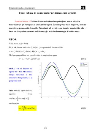 Izmenični signali, osnovne zveze                                                                                  18.

                 Upor, tuljava in kondenzator pri izmeničnih signalih


         Equation Section 18Vsebina: Zveze med tokom in napetostjo na uporu, tuljavi in
kondenzatorju pri vzbujanju z izmeničnimi signali. Časovni poteki toka, napetosti, moči in
energije na posameznih elementih. Zaostajanje ali prehitevanje signalov napetosti in toka –
fazni kot. Povprečne vrednosti moči in energije. Maksimalna energija. Karakter vezja.



UPOR
Velja zveza u (t ) = Ri (t ) .

Če je tok sinusne oblike i = I m sin(ωt ) , je napetost tudi sinusne oblike

u = RI m sin(ωt ) = U m sin(ωt ) , kjer je U m = RI m .
Moč na uporu dobimo kot zmnožek toka in napetosti na uporu
                 p = u ⋅ i = i 2 R = I m R sin 2 (ωt )
                                       2
                                                                                                                  (18.1)
                                                                         1
                                                                                                                      tok
                                                                                                                      napetost
                                                                       0.8                                            moc


SLIKA: Tok in napetost na                                              0.6

uporu sta v fazi. Moč niha z                                           0.4

dvojno     frekvenco         in      ima
                                                                       0.2
                                                  tok, napetost, moc




enosmerno komponento, ki je
                                                                         0
povprečna moč.
                                                                       -0.2


                                                                       -0.4


                                                                       -0.6
Moč. Moč na uporu lahko z
                                                                       -0.8
uporabo                           zveze

                 (1 − cos ( 2α ) )
                                                                         -1
               1
sin 2 (α ) =
                                                                              0         1   2   3         4   5   6              7
                                                                                                    cas
               2
zapišemo kot
                       2

                           (1 − cos ( 2ωt ) )
                      Im R
                 p=                                                                                               (18.2)
                       2




                                                                                  1/9
 