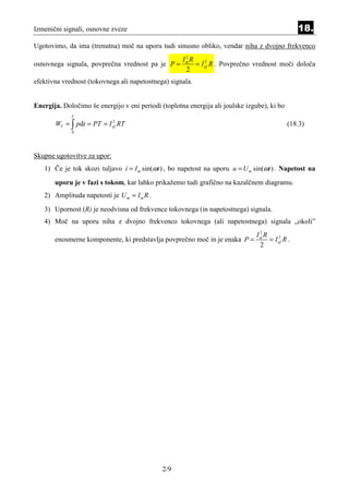 Izmenični signali, osnovne zveze                                                                 18.
Ugotovimo, da ima (trenutna) moč na uporu tudi sinusno obliko, vendar niha z dvojno frekvenco
                                                 2
                                                Im R
osnovnega signala, povprečna vrednost pa je P =      = I ef R . Povprečno vrednost moči določa
                                                         2

                                                 2
efektivna vrednost (tokovnega ali napetostnega) signala.


Energija. Določimo še energijo v eni periodi (toplotna energija ali joulske izgube), ki bo
             T
       WT = ∫ pdt = PT = I ef RT
                           2
                                                                                             (18.3)
             0




Skupne ugotovitve za upor:
   1) Če je tok skozi tuljavo i = I m sin(ωt ) , bo napetost na uporu u = U m sin(ωt ) . Napetost na
       uporu je v fazi s tokom, kar lahko prikažemo tudi grafično na kazalčnem diagramu.
   2) Amplituda napetosti je U m = I m R .
   3) Upornost (R) je neodvisna od frekvence tokovnega (in napetostnega) signala.
   4) Moč na uporu niha z dvojno frekvenco tokovnega (ali napetostnega) signala „okoli”
                                                                                2
                                                                               Im R
       enosmerne komponente, ki predstavlja povprečno moč in je enaka P =           = I ef R .
                                                                                        2

                                                                                2




                                              2/9
 