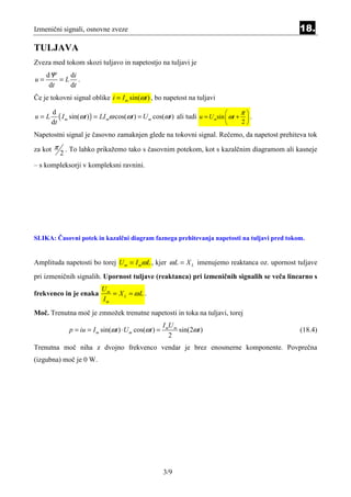 Izmenični signali, osnovne zveze                                                             18.

TULJAVA
Zveza med tokom skozi tuljavo in napetostjo na tuljavi je
     dΨ    di
u=       =L .
      dt   dt
Če je tokovni signal oblike i = I m sin(ωt ) , bo napetost na tuljavi

         ( I m sin(ωt ) ) = LI mω cos(ωt ) = U m cos(ωt ) ali tudi u = U msin  ωt + π  .
      d
u=L                                                                                   
      dt                                                                            2

Napetostni signal je časovno zamaknjen glede na tokovni signal. Rečemo, da napetost prehiteva tok

za kot π       . To lahko prikažemo tako s časovnim potekom, kot s kazalčnim diagramom ali kasneje
           2
– s kompleksorji v kompleksni ravnini.




SLIKA: Časovni potek in kazalčni diagram faznega prehitevanja napetosti na tuljavi pred tokom.


Amplituda napetosti bo torej U m = I mω L , kjer ω L = X L imenujemo reaktanca oz. upornost tuljave
pri izmeničnih signalih. Upornost tuljave (reaktanca) pri izmeničnih signalih se veča linearno s
                             Um
frekvenco in je enaka           = X L = ωL .
                             Im
Moč. Trenutna moč je zmnožek trenutne napetosti in toka na tuljavi, torej
                                                         I mU m
                p = iu = I m sin(ωt ) ⋅ U m cos(ωt ) =          sin(2ωt )                    (18.4)
                                                            2
Trenutna moč niha z dvojno frekvenco vendar je brez enosmerne komponente. Povprečna
(izgubna) moč je 0 W.




                                                         3/9
 