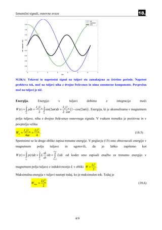 Izmenični signali, osnovne zveze                                                                                                                           18.
                            1
                                                                                                               tok
                                                                                                               napetost
                          0.8                                                                                  moc


                          0.6


                          0.4


                          0.2
     tok, napetost, moc




                            0


                          -0.2


                          -0.4


                          -0.6


                          -0.8


                           -1
                                 0       1               2              3              4         5         6              7
                                                                                cas


SLIKA: Tokovni in napetostni signal na tuljavi sta zamaknjena za četrtino periode. Napetost
prehiteva tok, moč na tuljavi niha z dvojno frekvenco in nima enosmerne komponente. Povprečna
moč na tuljavi je nič.


Energija.                                Energijo                           v              tuljavi         dobimo                  z       integracijo      moči
                            t                       t
                                        I mU m                 I Um
W (t ) = ∫ pdt =
                            0
                                           2 0 ∫ sin(2ωt )dt = 2m⋅ 2ω (1 − cos(2ωt ) ) . Energija, ki je akumulirama v magnetnem
polju tuljave, niha z dvojno frekvenco osnovnega signala. V vsakem trenutku je pozitivna in v
povprečju velika
                2
      I mU m LI m
Wsr =       =     .                                                                                                                                      (18.5)
        4ω    4
Spomnimo se še druge oblike zapisa trenutne energije. V poglavju (13) smo obravnavali energijo v
magnetnem                               polju                tuljave                  in      ugotovili,          da          jo       lahko    zapišemo      kot
                            t                t                 i (t )
                                                    di
W (t ) = ∫ p (t )dt = ∫ L                              idt = ∫ Lidi od koder smo zapisali enačbo za trenutno energijo v
                           t0                t0
                                                    dt      i ( t0 )


                                                                                                                 Li 2
magnetnem polju tuljave z induktivnostjo L v obliki W =                                                               .
                                                                                                                  2
Maksimalna energija v tuljavi nastopi tedaj, ko je maksimalen tok. Tedaj je
                                                     2
                                                  LI m
                                     Wmax =                                                                                                                (18.6)
                                                   2




                                                                                                4/9
 
