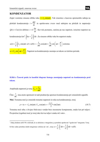 Izmenični signali, osnovne zveze                                                                                 18.

KONDENZATOR
Zopet vzemimo sinusno obliko toka i = I m sin(ωt ) . Tok izrazimo s časovno spremembo naboja na

                                    dQ
ploščah kondenzatorja i =              in upoštevamo zvezo med nabojem na ploščah in napetostjo
                                    dt
                                         du
Q (t ) = Cu (t ) in dobimo i = C            . Ker tok poznamo, zanima pa nas napetost, izrazimo napetost na
                                         dt
                            t        t
                        1
kondenzatorju kot ∫ du = ∫ idt . Za sinusno obliko toka bo napetost enaka
                        1

                  0
                        C0

        1
             t
                                         I            I          π
u (t ) = ∫ I m sin(ωt ) ⋅ dt + u (0) = − m cos(ωt ) = m sin  ωt −  oziroma
        C0                              ωC           ωC          2

                 π
u = U m sin  ωt −  . Napetost na kondenzatorju zaostaja za tokom za četrtino periode.
                 2




SLIKA: Časovni potek in kazalčni diagram faznega zaostajanja napetosti na kondenzatorju pred
tokom.


                                             Im
Amplituda napetosti je torej U m =              .
                                             ωC
          1
Člen        ima enoto upornosti in tudi predstavlja upornost kondenzatorja pri izmeničnih signalih.
         ωC
Moč. Trenutna moč je zmnožek trenutne napetosti in toka na kondenzatorju, torej
                                                              I mU m
                 p = iu = − I m sin(ωt ) ⋅ U m cos(ωt ) = −          sin(2ωt )                                   (18.7)
                                                                 2
Trenutna moč niha z dvojno frekvenco vendar brez enosmerne komponente, enako kot pri tuljavi.
Povprečna (izgubna) moč je torej tako kot na tuljavi enaka nič vatov.



1
    Zakaj dodamo u(0)? Pri veličinah, ki so določene z integralom, je potrebno upoštevati “zgodovino” integranta. Torej
                                                                               t          t
                                                                            1          1
bi bilo vedno potrebno slediti integrirano veličino od –inf. , torej   u=      ∫ idt = C ∫ idt + u(0) .
                                                                            C −∞         0




                                                         7/9
 